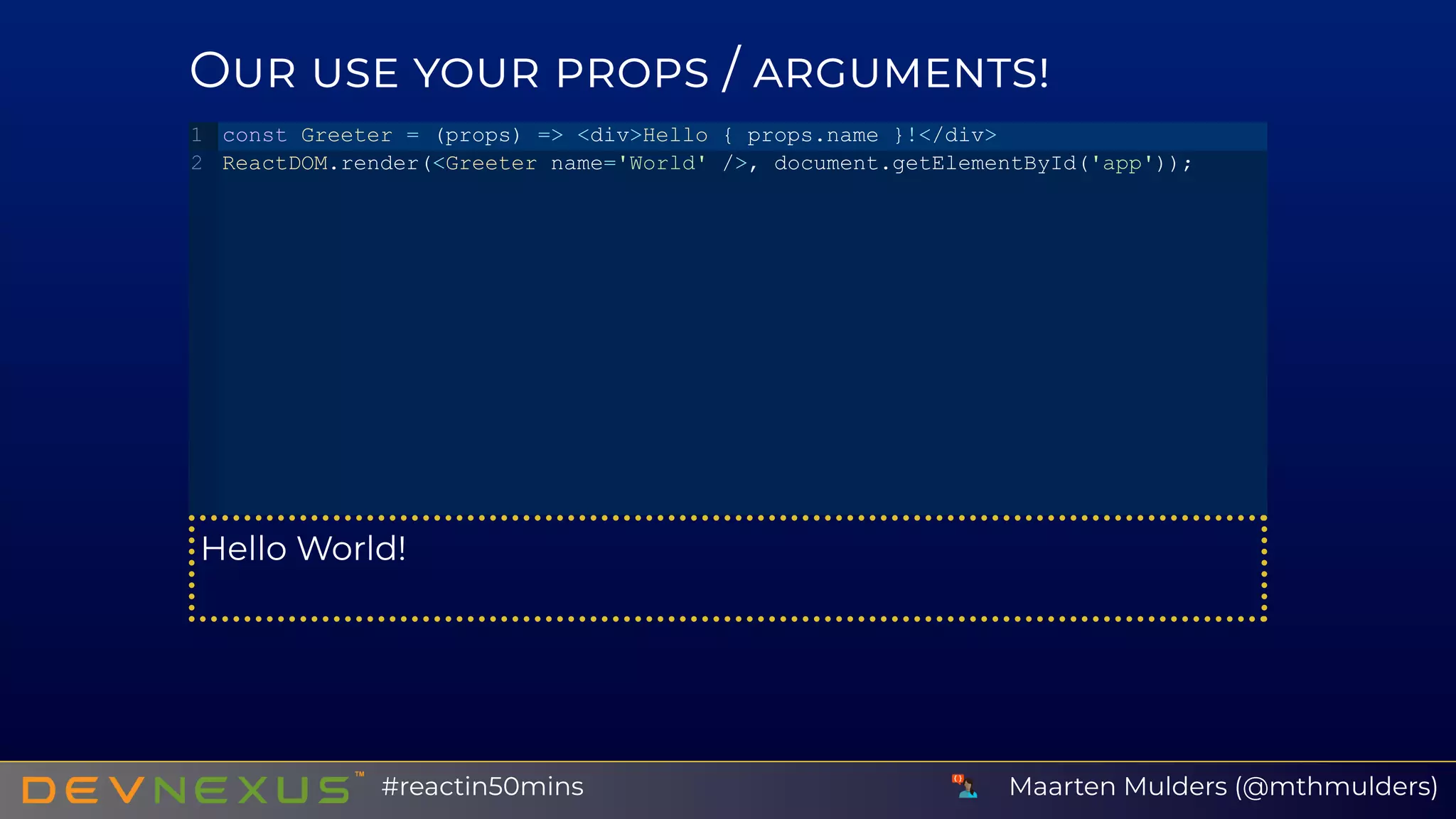 O /
Hello World!
const Greeter = (props) => <div>Hello { props.name }!</div>
ReactDOM.render(<Greeter name='World' />, document.getElementById('app'));
1
2
Maarten Mulders (@mthmulders)#reactin50mins
 