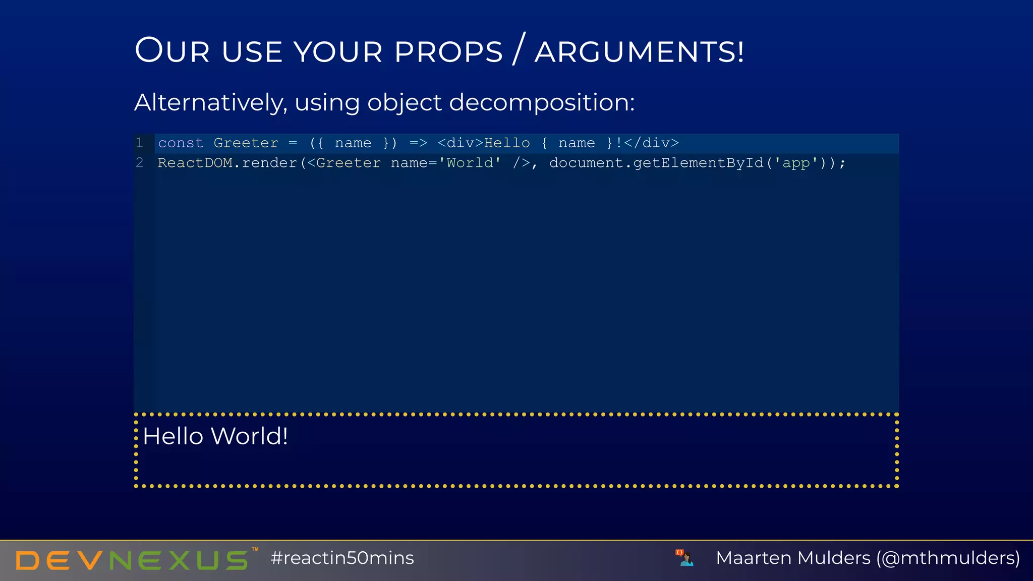 O /
Alternatively, using object decomposition:
Hello World!
const Greeter = ({ name }) => <div>Hello { name }!</div>
ReactDOM.render(<Greeter name='World' />, document.getElementById('app'));
1
2
Maarten Mulders (@mthmulders)#reactin50mins
 