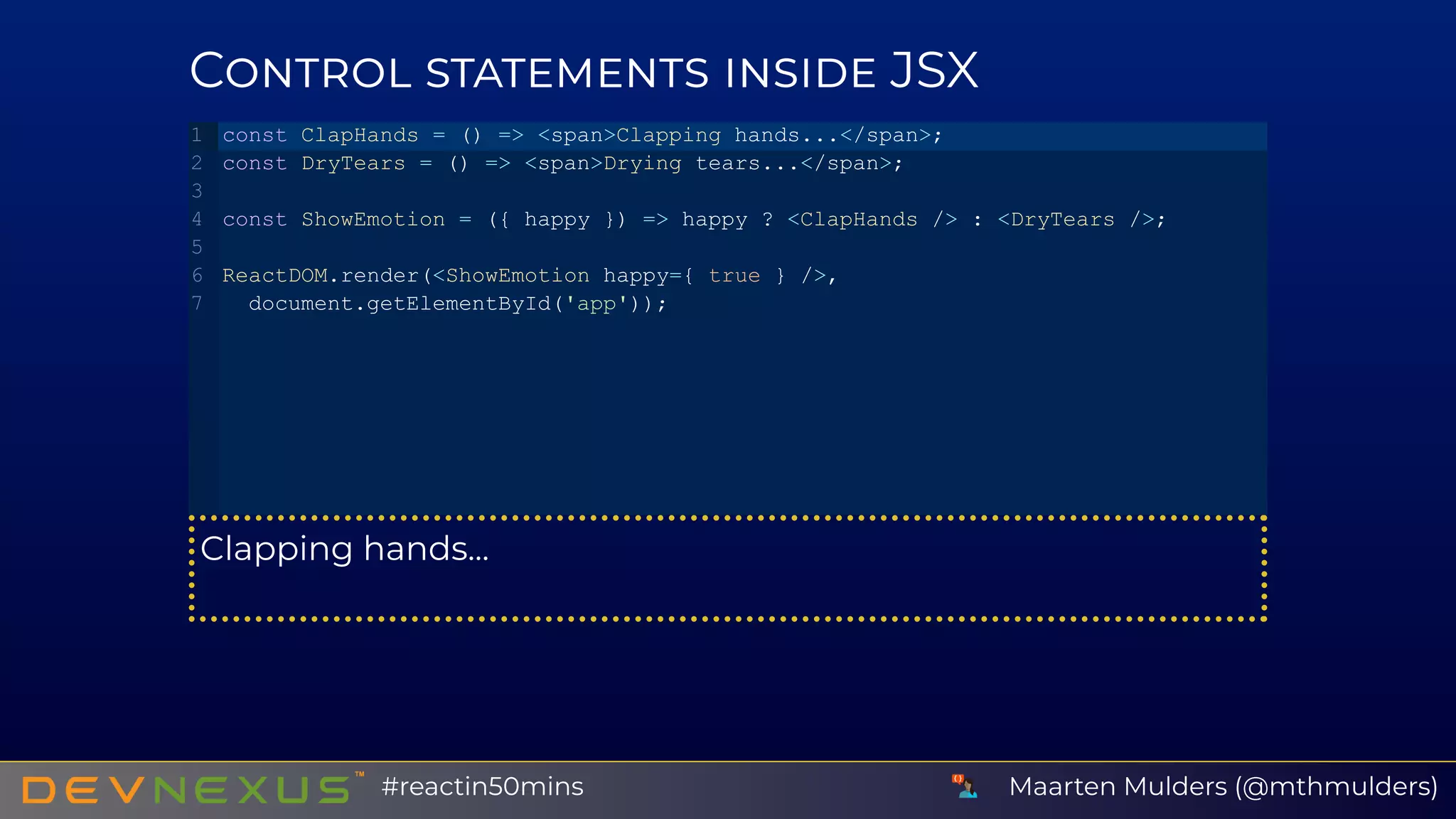 C JSX
Clapping hands...
const ClapHands = () => <span>Clapping hands...</span>;
const DryTears = () => <span>Drying tears...</span>;
const ShowEmotion = ({ happy }) => happy ? <ClapHands /> : <DryTears />;
ReactDOM.render(<ShowEmotion happy={ true } />,
 document.getElementById('app'));
1
2
3
4
5
6
7
Maarten Mulders (@mthmulders)#reactin50mins
 