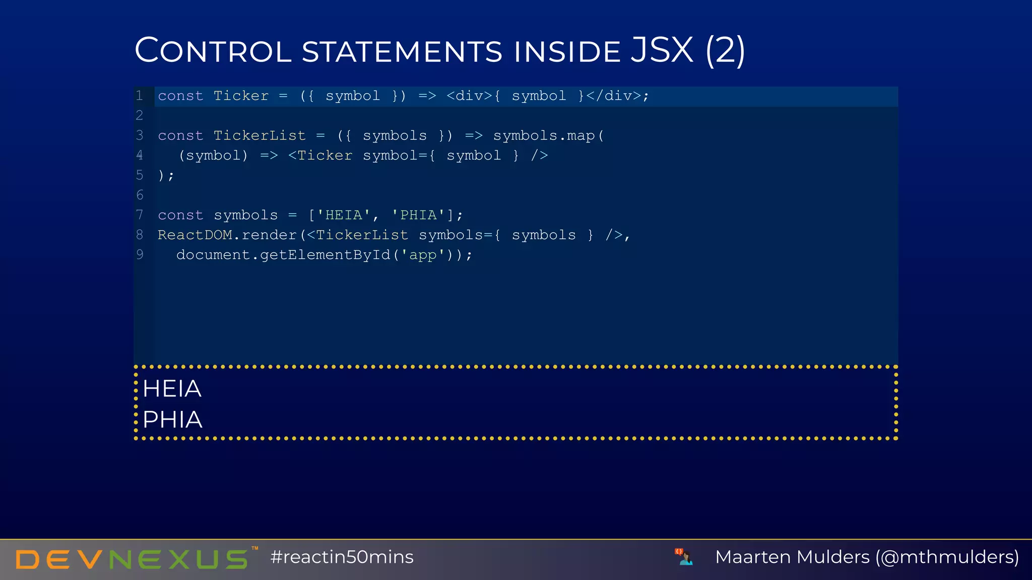 C JSX (2)
HEIA
PHIA
const Ticker = ({ symbol }) => <div>{ symbol }</div>;
const TickerList = ({ symbols }) => symbols.map(
 (symbol) => <Ticker symbol={ symbol } />
);
const symbols = ['HEIA', 'PHIA'];
ReactDOM.render(<TickerList symbols={ symbols } />,
 document.getElementById('app'));
1
2
3
4
5
6
7
8
9
Maarten Mulders (@mthmulders)#reactin50mins
 
