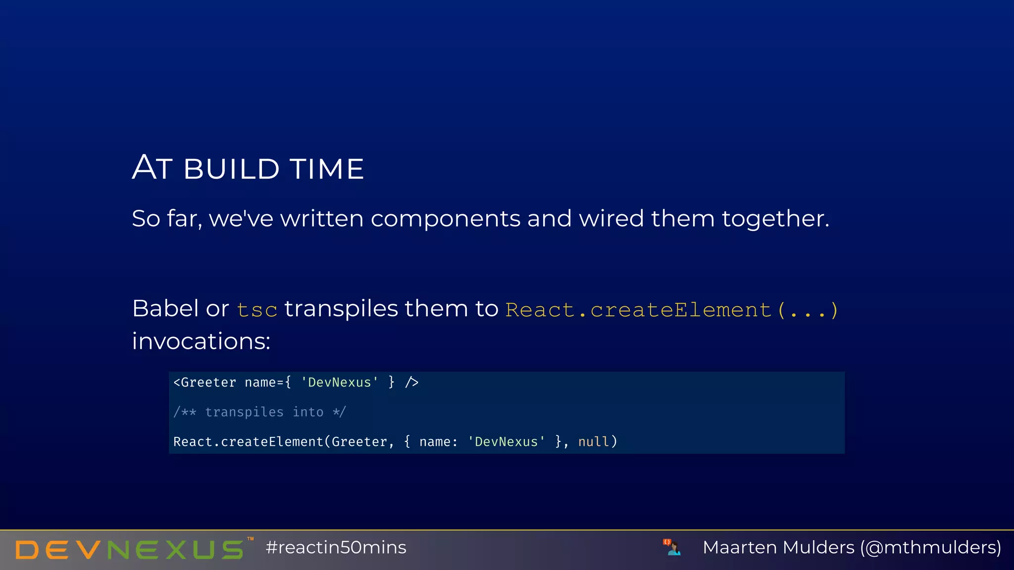 A
So far, we've written components and wired them together.
Babel or tsc transpiles them to React.createElement(...)
invocations:
<Greeter name={ 'DevNexus' }
/** transpiles into
React.createElement(Greeter, { name: 'DevNexus' }, null)
Maarten Mulders (@mthmulders)#reactin50mins
 