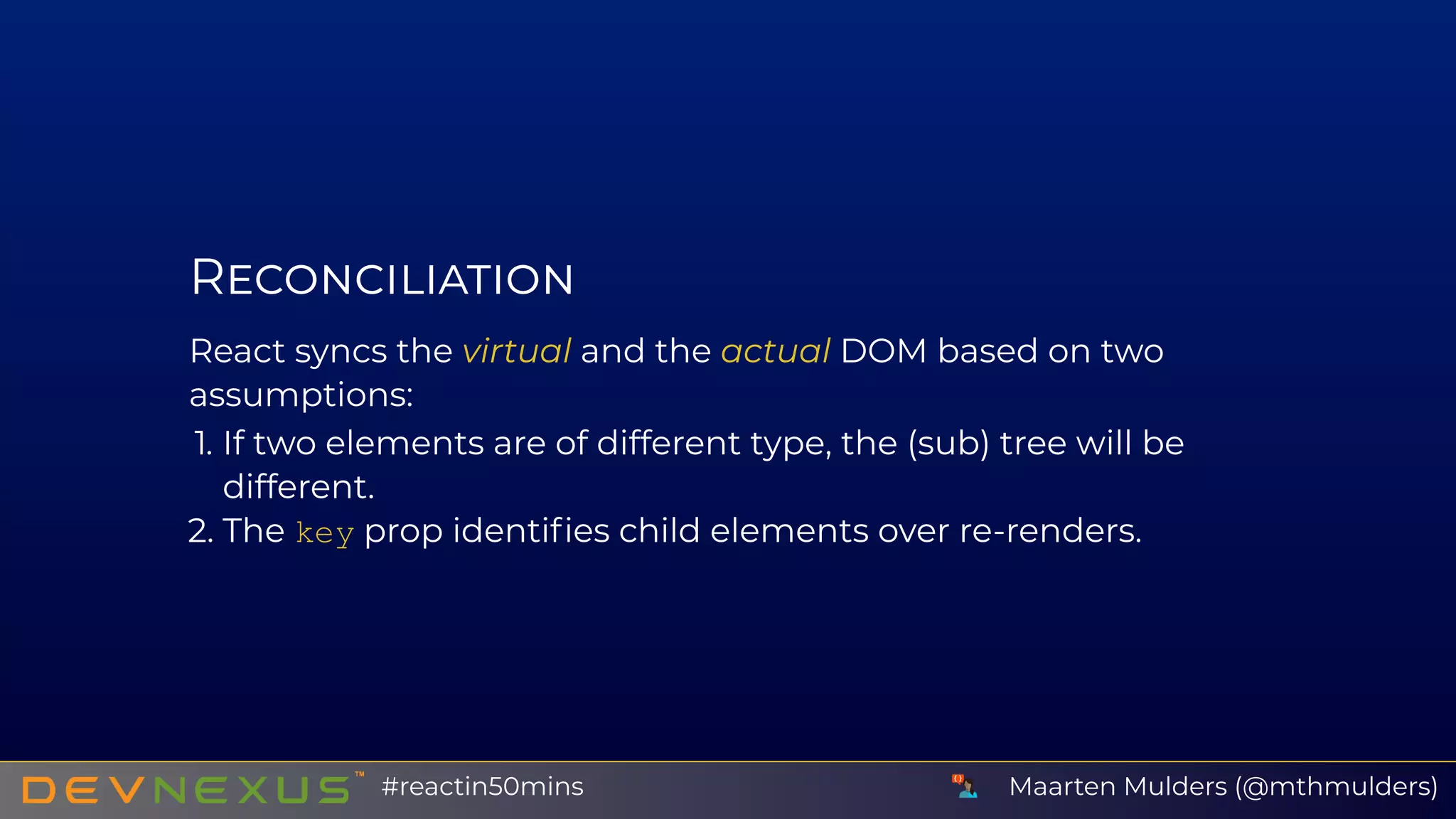 R
React syncs the virtual and the actual DOM based on two
assumptions:
1. If two elements are of different type, the (sub) tree will be
different.
2. The key prop identiﬁes child elements over re-renders.
Maarten Mulders (@mthmulders)#reactin50mins
 