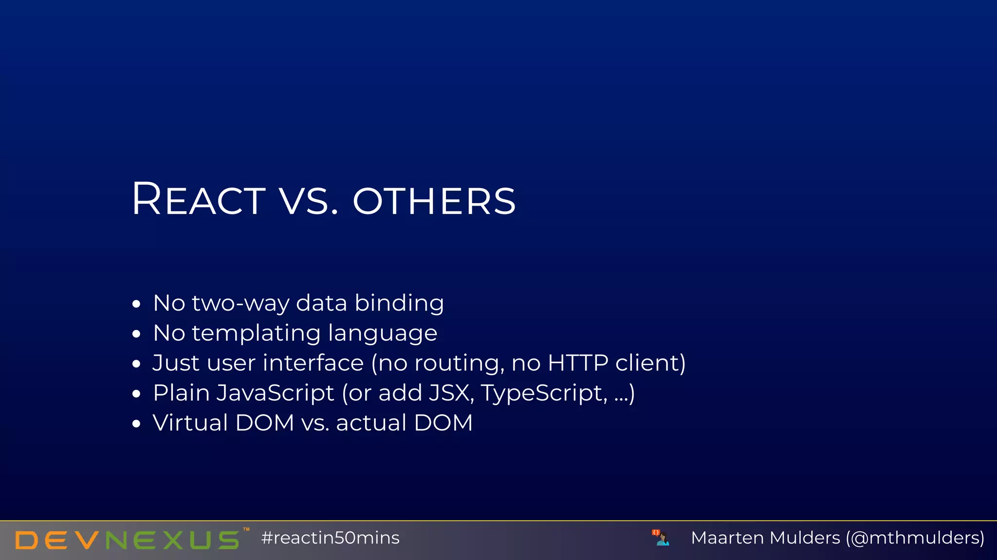R
No two-way data binding
No templating language
Just user interface (no routing, no HTTP client)
Plain JavaScript (or add JSX, TypeScript, ...)
Virtual DOM vs. actual DOM
Maarten Mulders (@mthmulders)#reactin50mins
 
