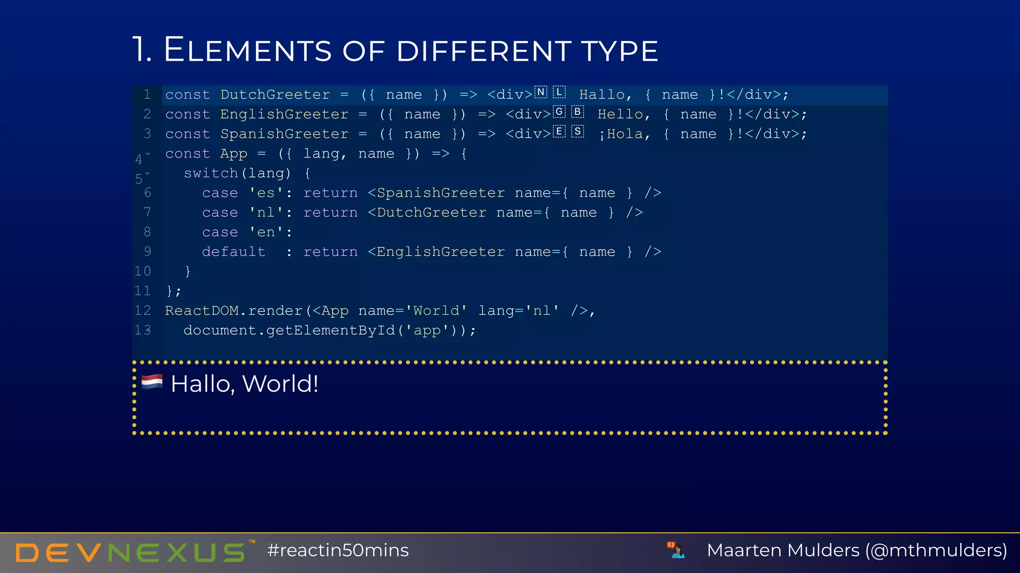 1 E
Hallo, World!
const DutchGreeter = ({ name }) => <div>  Hallo, { name }!</div>;
const EnglishGreeter = ({ name }) => <div>  Hello, { name }!</div>;
const SpanishGreeter = ({ name }) => <div>  ¡Hola, { name }!</div>;
const App = ({ lang, name }) => {
  switch(lang) {
    case 'es': return <SpanishGreeter name={ name } />
    case 'nl': return <DutchGreeter name={ name } />
    case 'en':
    default  : return <EnglishGreeter name={ name } />
  }
};
ReactDOM.render(<App name='World' lang='nl' />,
  document.getElementById('app'));
1
2
3
4
5
6
7
8
9
10
11
12
13
Maarten Mulders (@mthmulders)#reactin50mins
 