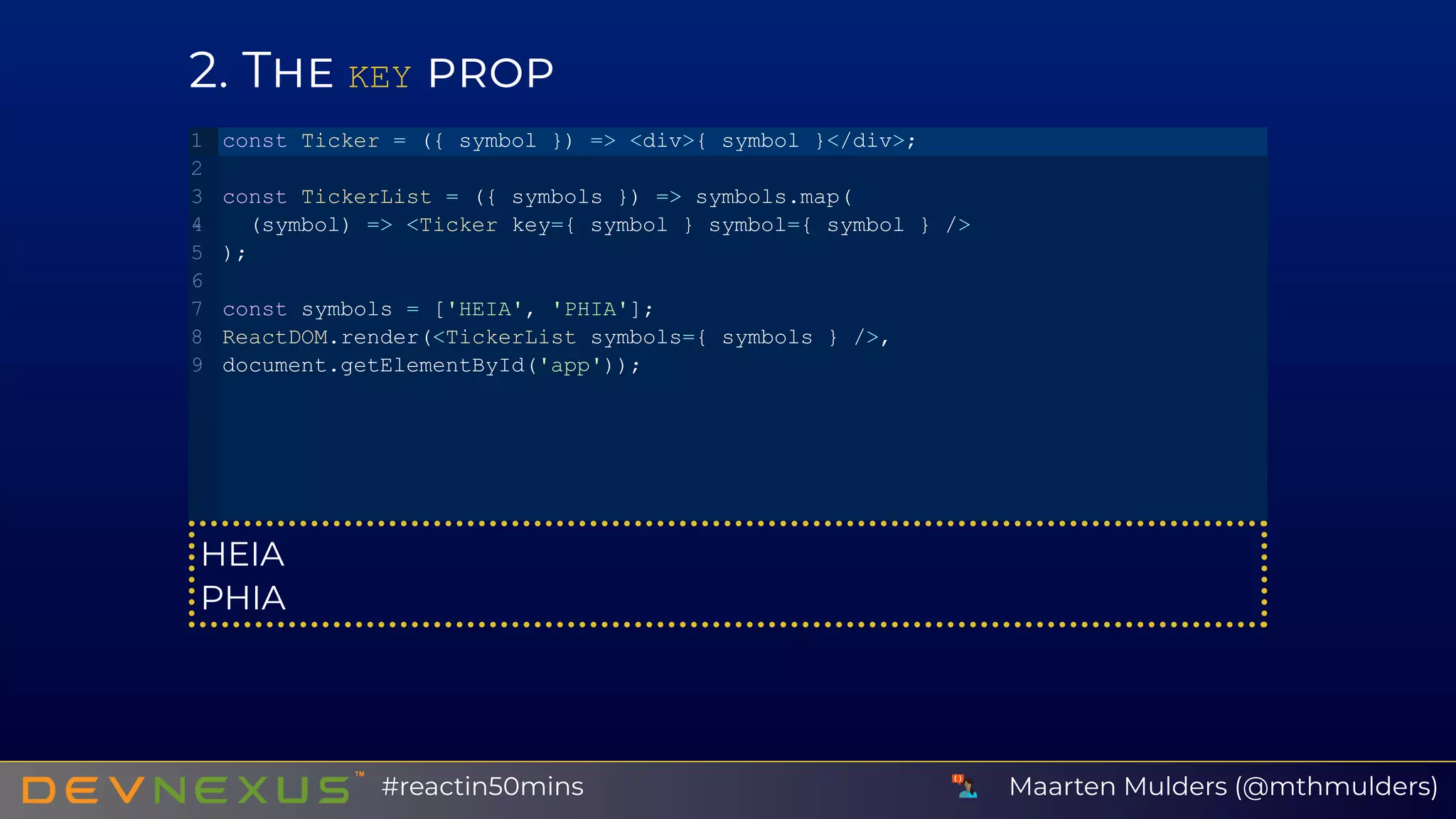 2 T KEY
HEIA
PHIA
const Ticker = ({ symbol }) => <div>{ symbol }</div>;
const TickerList = ({ symbols }) => symbols.map(
 (symbol) => <Ticker key={ symbol } symbol={ symbol } />
);
const symbols = ['HEIA', 'PHIA'];
ReactDOM.render(<TickerList symbols={ symbols } />,
document.getElementById('app'));
1
2
3
4
5
6
7
8
9
Maarten Mulders (@mthmulders)#reactin50mins
 
