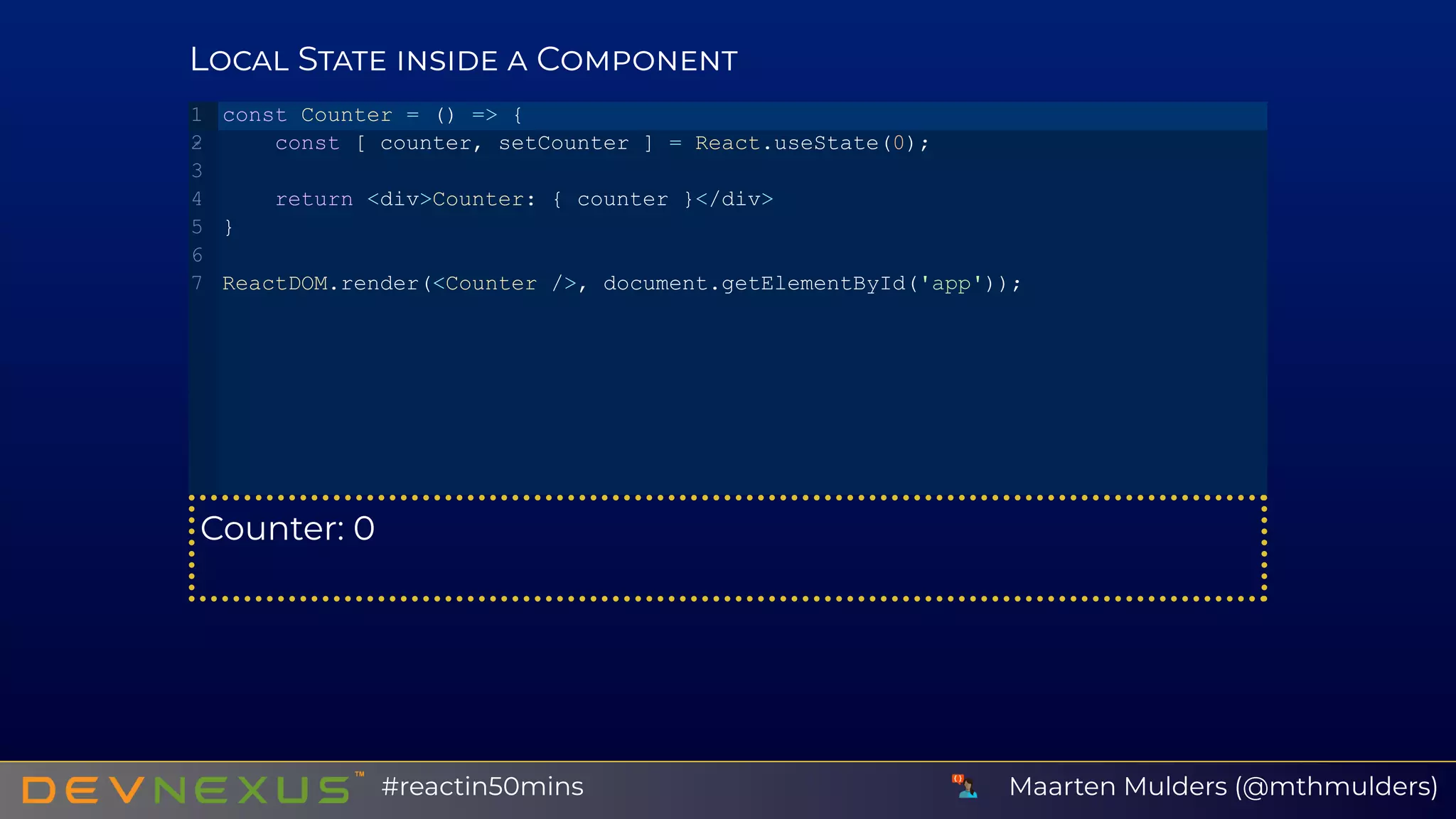 L S C
Counter: 0
const Counter = () => {
   const [ counter, setCounter ] = React.useState(0);
   return <div>Counter: { counter }</div>
}
ReactDOM.render(<Counter />, document.getElementById('app'));
1
2
3
4
5
6
7
Maarten Mulders (@mthmulders)#reactin50mins
 