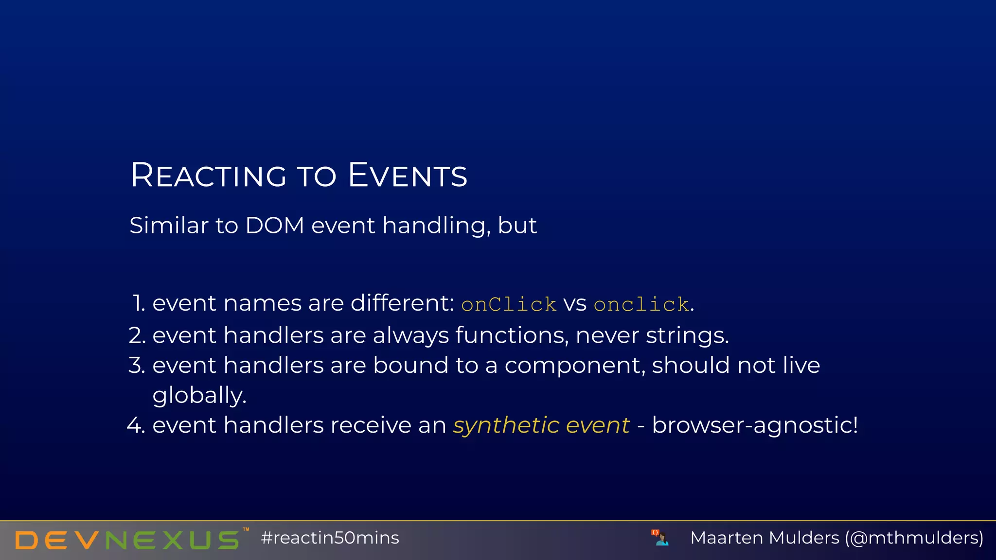 R E
Similar to DOM event handling, but
1. event names are different: onClick vs onclick.
2. event handlers are always functions, never strings.
3. event handlers are bound to a component, should not live
globally.
4. event handlers receive an synthetic event - browser-agnostic!
Maarten Mulders (@mthmulders)#reactin50mins
 