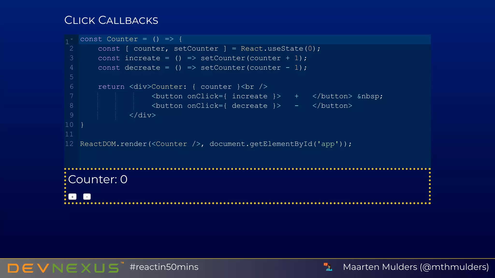 C C
Counter: 0
+   ‑
const Counter = () => {
    const [ counter, setCounter ] = React.useState(0);
    const increate = () => setCounter(counter + 1);
    const decreate = () => setCounter(counter ­ 1);
    return <div>Counter: { counter }<br />
                <button onClick={ increate }>   +   </button> &nbsp;
                <button onClick={ decreate }>   ­   </button>
           </div>
}
ReactDOM.render(<Counter />, document.getElementById('app'));
1
2
3
4
5
6
7
8
9
10
11
12
Maarten Mulders (@mthmulders)#reactin50mins
 