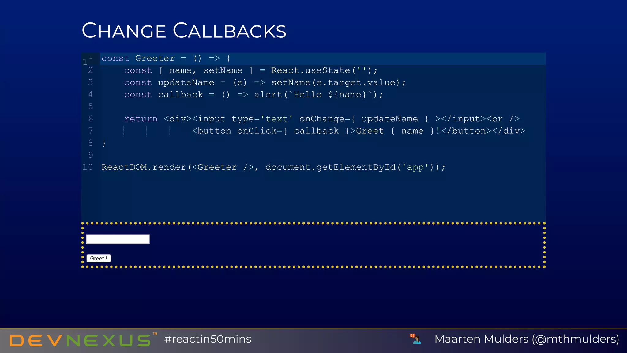 C C
Greet!
const Greeter = () => {
    const [ name, setName ] = React.useState('');
    const updateName = (e) => setName(e.target.value);
    const callback = () => alert(`Hello ${name}`);
    return <div><input type='text' onChange={ updateName } ></input><br />
                <button onClick={ callback }>Greet { name }!</button></div>
}
ReactDOM.render(<Greeter />, document.getElementById('app'));
1
2
3
4
5
6
7
8
9
10
Maarten Mulders (@mthmulders)#reactin50mins
 