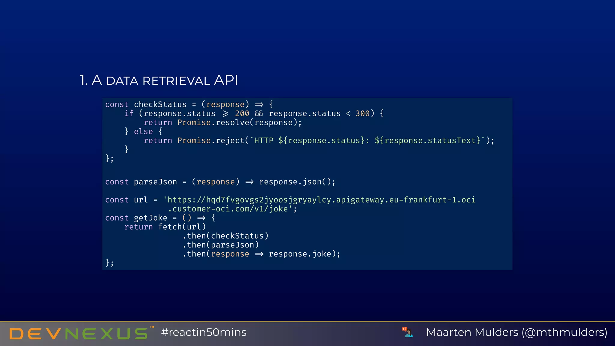 1 A API
const checkStatus = (response) {
if (response.status 200 response.status < 300) {
return Promise.resolve(response);
} else {
return Promise.reject(`HTTP ${response.status}: ${response.statusText}`);
}
};
const parseJson = (response) response.json();
const url = 'https: hqd7fvgovgs2jyoosjgryaylcy.apigateway.eu frankfurt-1.oci
.customer oci.com/v1/joke';
const getJoke = () {
return fetch(url)
.then(checkStatus)
.then(parseJson)
.then(response response.joke);
};
Maarten Mulders (@mthmulders)#reactin50mins
 