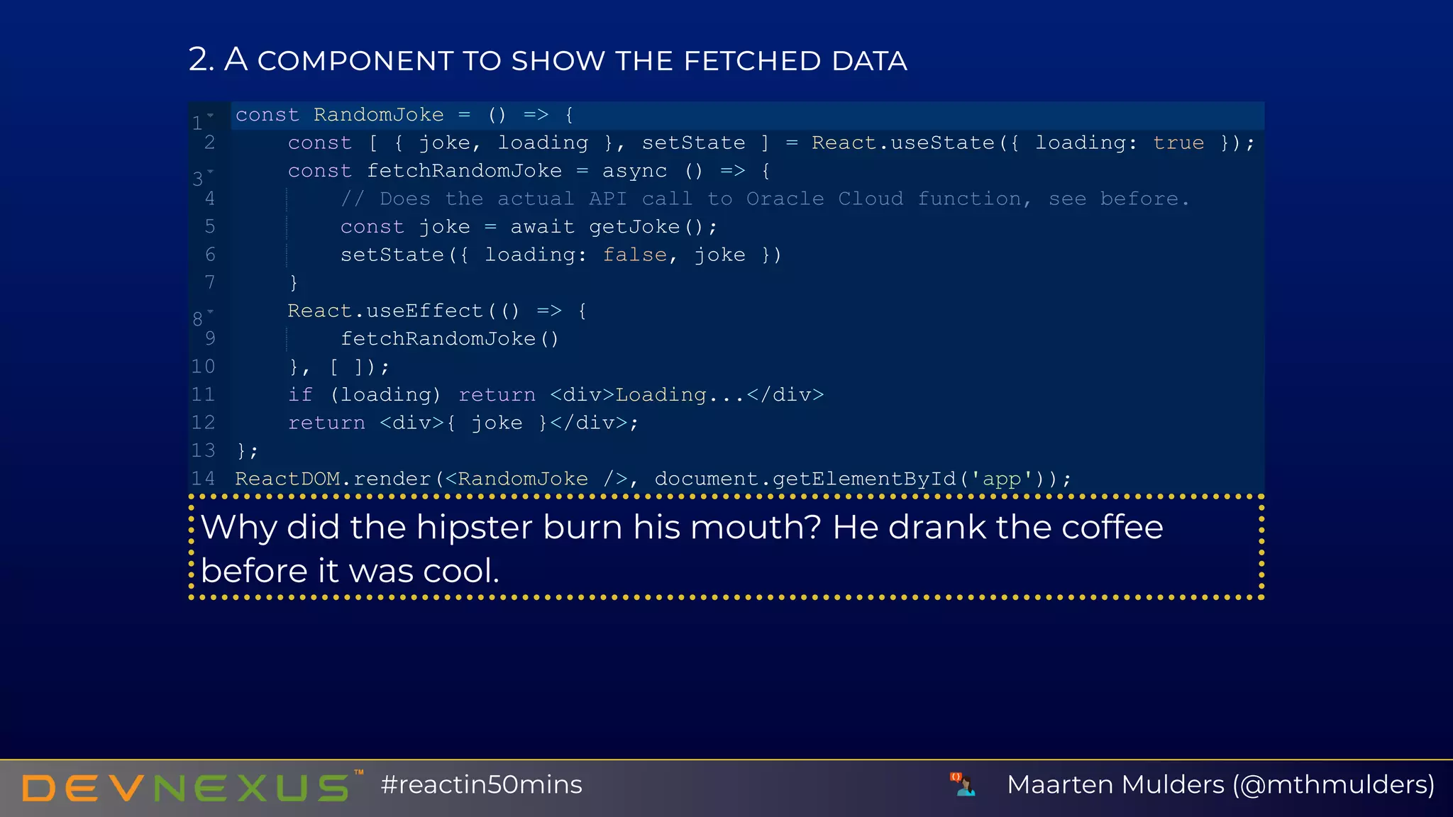 2 A
Why did the hipster burn his mouth? He drank the coffee
before it was cool.
const RandomJoke = () => {
    const [ { joke, loading }, setState ] = React.useState({ loading: true });
    const fetchRandomJoke = async () => {
        // Does the actual API call to Oracle Cloud function, see before.
        const joke = await getJoke();
        setState({ loading: false, joke })
    }
    React.useEffect(() => {
        fetchRandomJoke()
    }, [ ]);
    if (loading) return <div>Loading...</div>
    return <div>{ joke }</div>;
};
ReactDOM.render(<RandomJoke />, document.getElementById('app'));
1
2
3
4
5
6
7
8
9
10
11
12
13
14
Maarten Mulders (@mthmulders)#reactin50mins
 