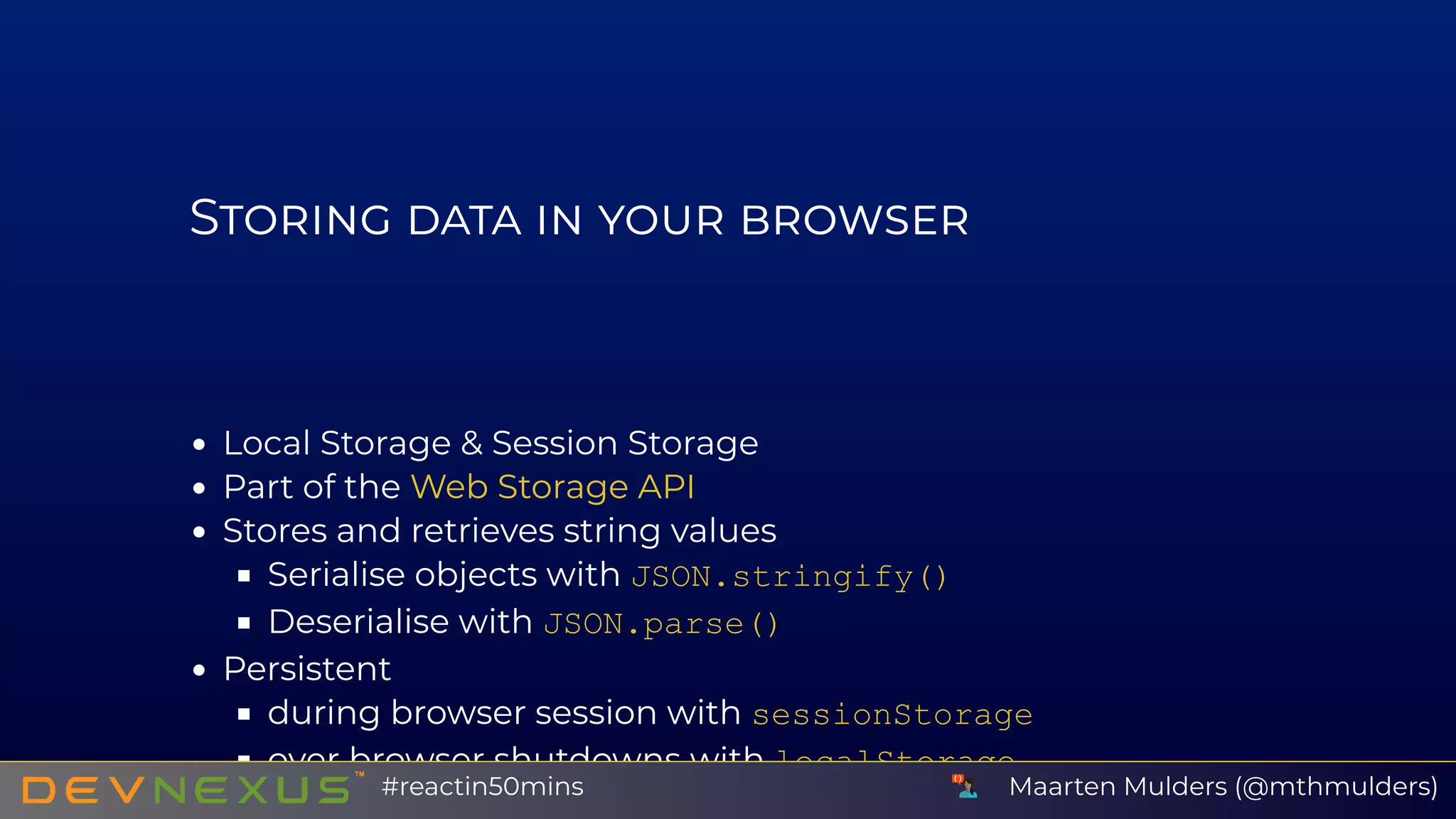 S
Local Storage & Session Storage
Part of the
Stores and retrieves string values
Serialise objects with JSON.stringify()
Deserialise with JSON.parse()
Persistent
during browser session with sessionStorage
over browser shutdowns with localStorage
Web Storage API
Maarten Mulders (@mthmulders)#reactin50mins
 