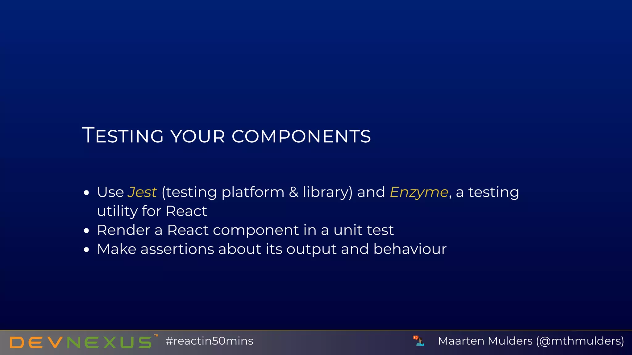 T
Use Jest (testing platform & library) and Enzyme, a testing
utility for React
Render a React component in a unit test
Make assertions about its output and behaviour
Maarten Mulders (@mthmulders)#reactin50mins
 