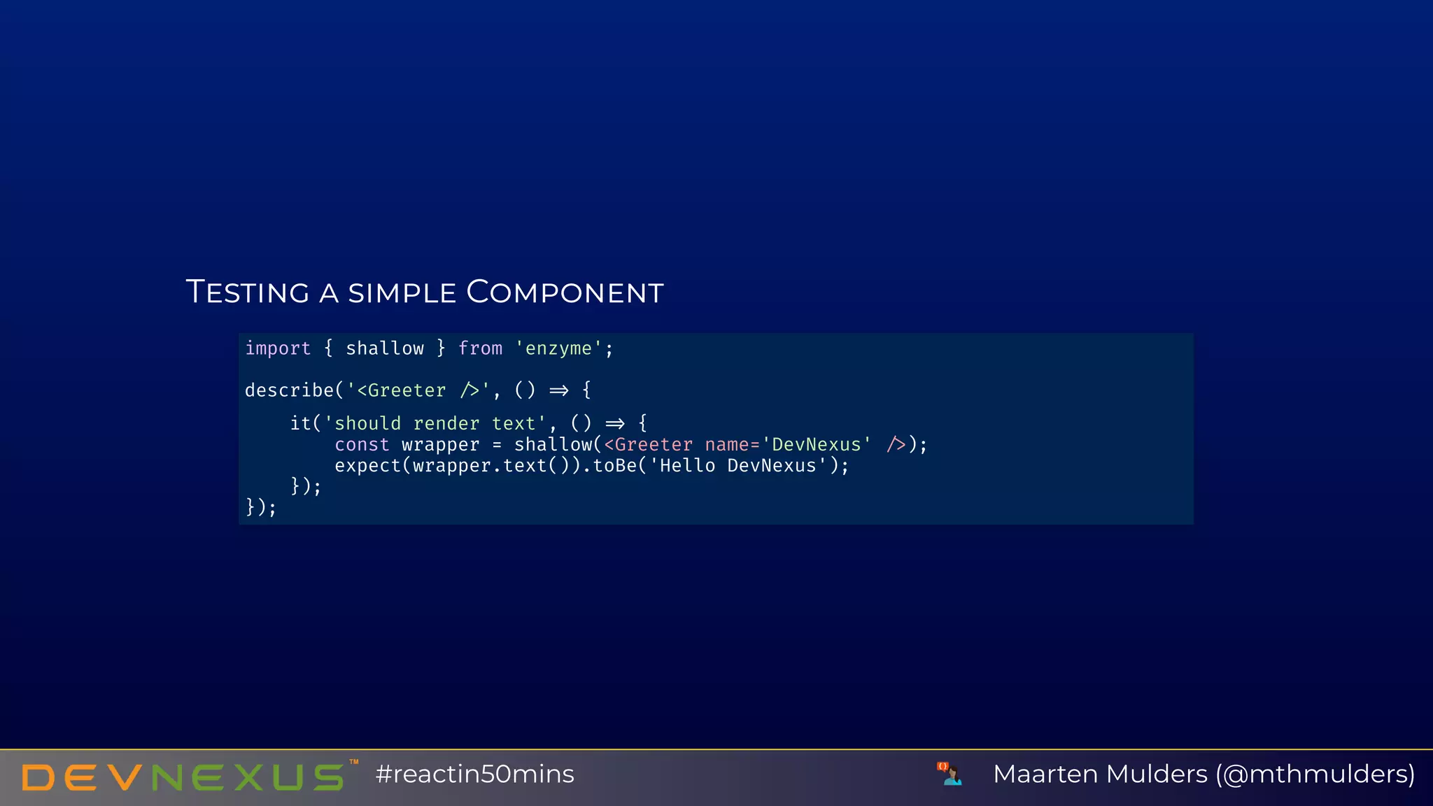 T C
import { shallow } from 'enzyme';
describe('<Greeter ', () {
it('should render text', () {
const wrapper = shallow(<Greeter name='DevNexus' );
expect(wrapper.text()).toBe('Hello DevNexus');
});
});
Maarten Mulders (@mthmulders)#reactin50mins
 