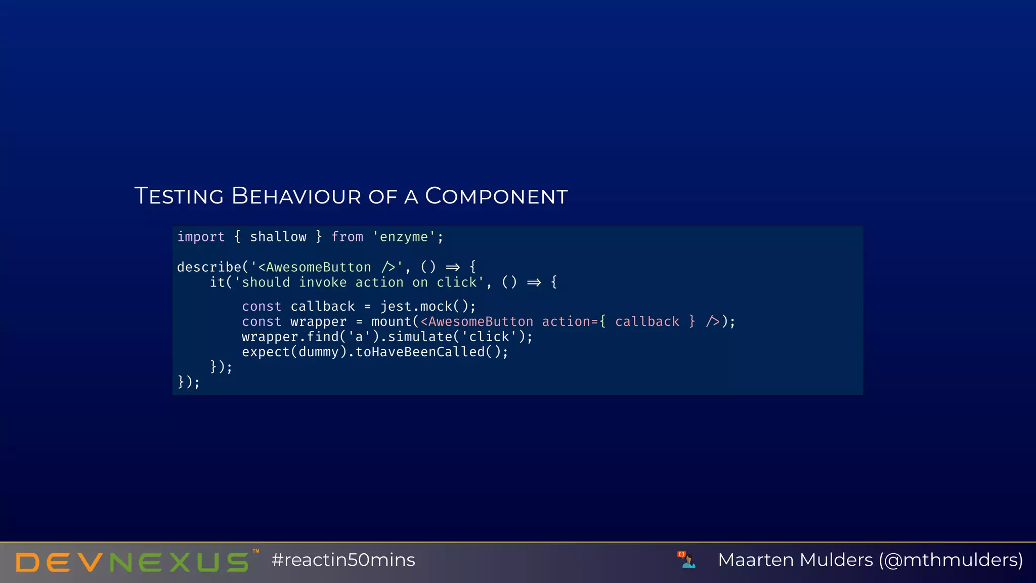 T B C
import { shallow } from 'enzyme';
describe('<AwesomeButton ', () {
it('should invoke action on click', () {
const callback = jest.mock();
const wrapper = mount(<AwesomeButton action={ callback } );
wrapper.f nd('a').simulate('click');
expect(dummy).toHaveBeenCalled();
});
});
Maarten Mulders (@mthmulders)#reactin50mins
 