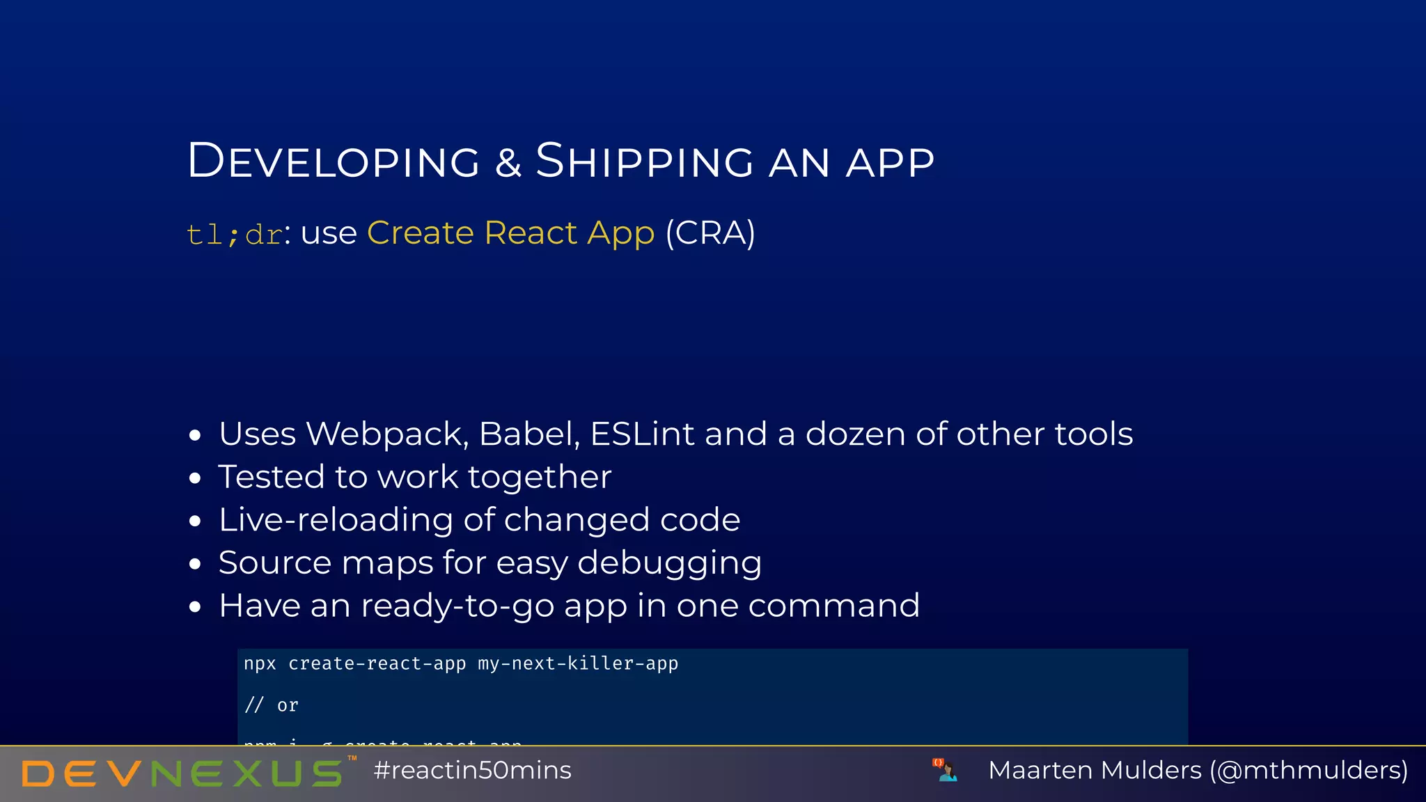 D S
tl;dr: use (CRA)
Uses Webpack, Babel, ESLint and a dozen of other tools
Tested to work together
Live-reloading of changed code
Source maps for easy debugging
Have an ready-to-go app in one command
Create React App
npx create react app my next killer app
or
npm i g create react app
create react app my next killer app Maarten Mulders (@mthmulders)#reactin50mins
 