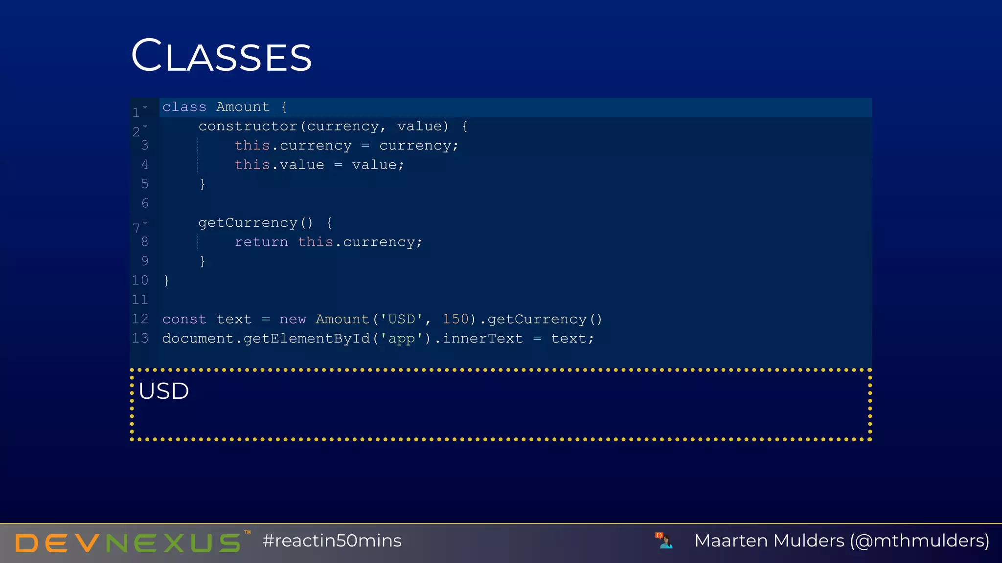 C
USD
class Amount {
    constructor(currency, value) {
        this.currency = currency;
        this.value = value;
    }
    getCurrency() {
        return this.currency;
    }
}
const text = new Amount('USD', 150).getCurrency()
document.getElementById('app').innerText = text;
1
2
3
4
5
6
7
8
9
10
11
12
13
Maarten Mulders (@mthmulders)#reactin50mins
 