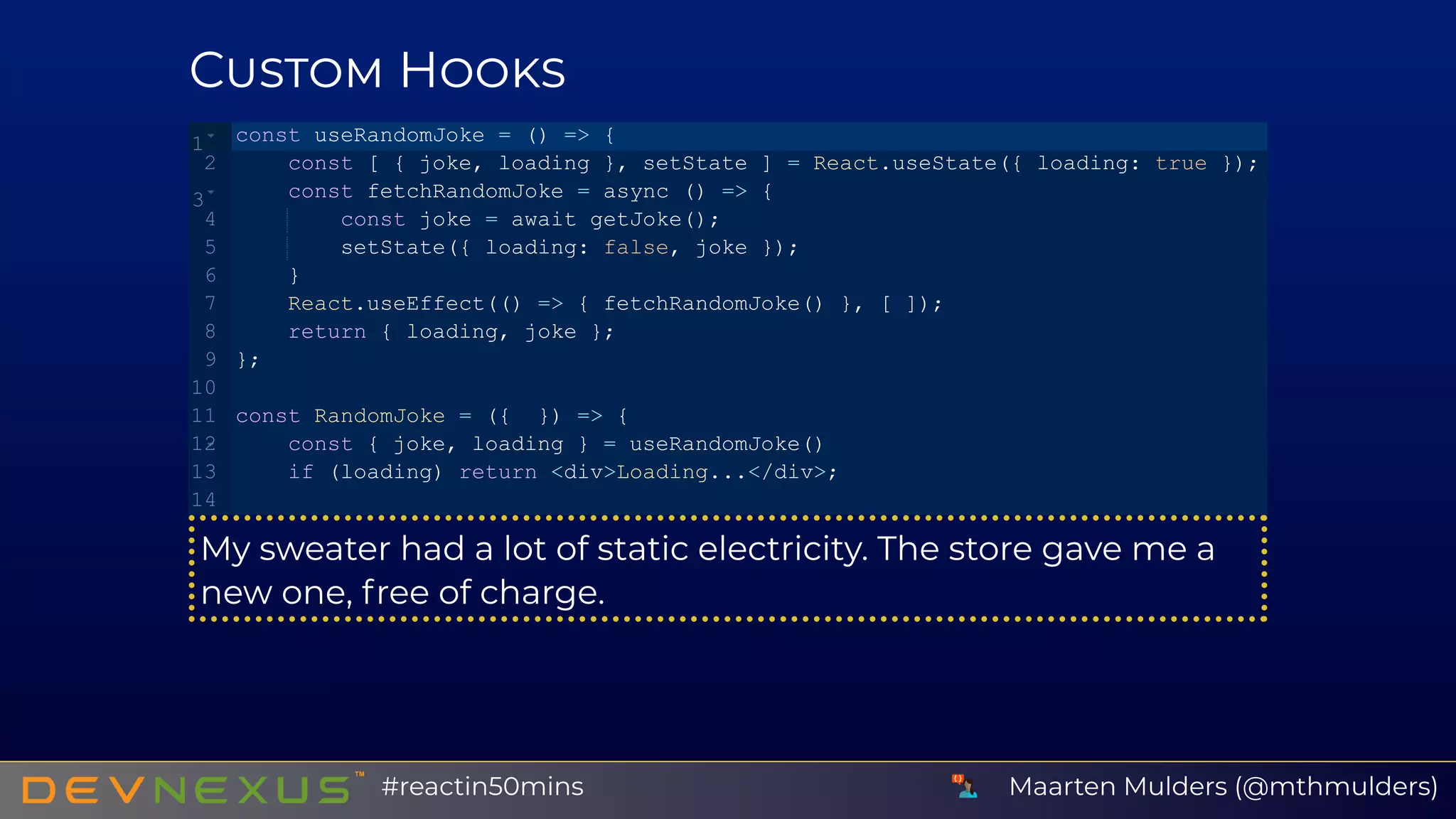 C H
My sweater had a lot of static electricity. The store gave me a
new one, free of charge.
const useRandomJoke = () => {
    const [ { joke, loading }, setState ] = React.useState({ loading: true });
    const fetchRandomJoke = async () => {
        const joke = await getJoke();
        setState({ loading: false, joke });
    }
    React.useEffect(() => { fetchRandomJoke() }, [ ]);
    return { loading, joke };
};
const RandomJoke = ({  }) => {
    const { joke, loading } = useRandomJoke()
    if (loading) return <div>Loading...</div>;
1
2
3
4
5
6
7
8
9
10
11
12
13
14
 
Maarten Mulders (@mthmulders)#reactin50mins
 