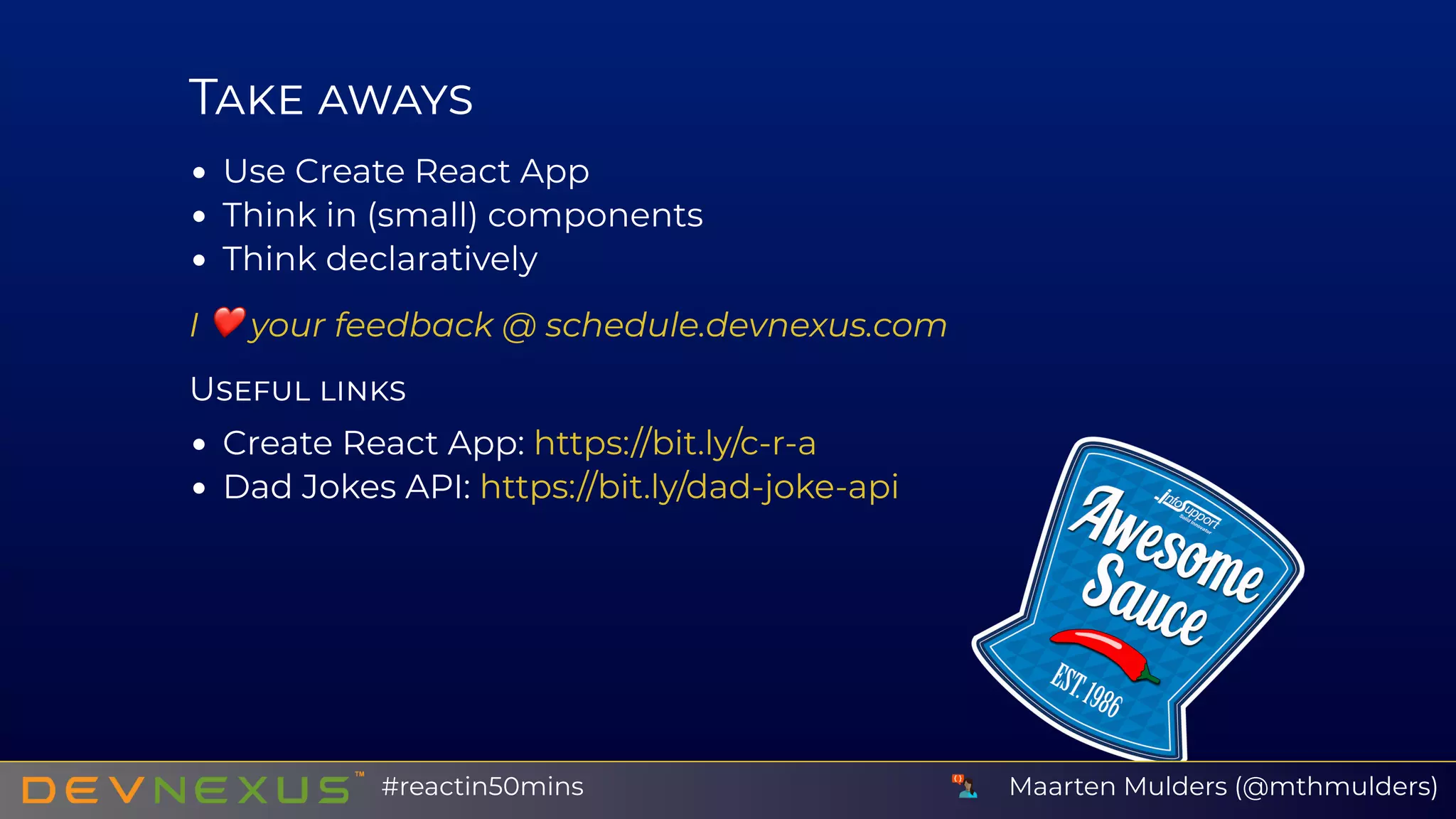 T
Use Create React App
Think in (small) components
Think declaratively
I ❤ your feedback @
U
Create React App:
Dad Jokes API:
schedule.devnexus.com
https://bit.ly/c-r-a
https://bit.ly/dad-joke-api
Maarten Mulders (@mthmulders)#reactin50mins
 