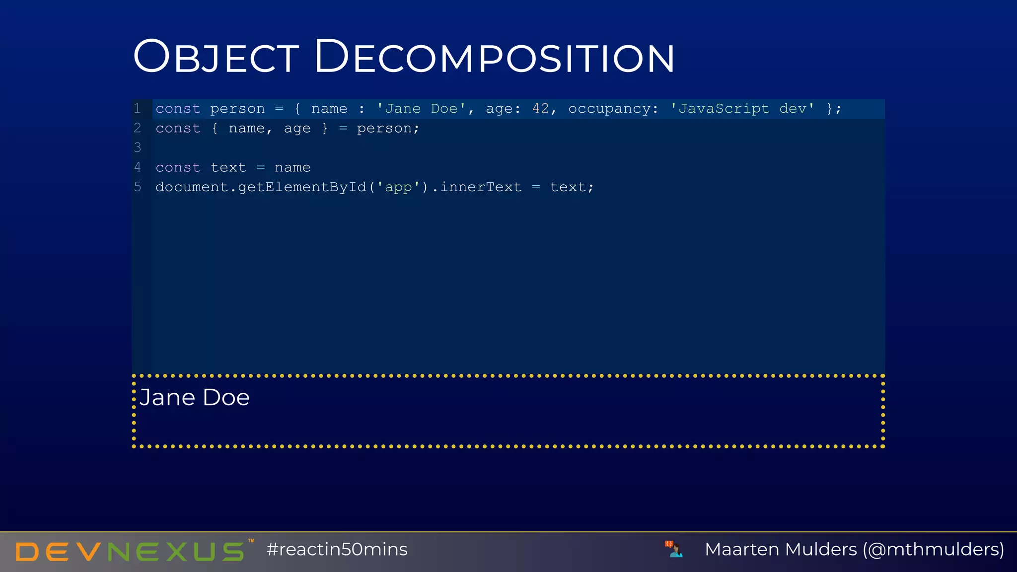 O D
Jane Doe
const person = { name : 'Jane Doe', age: 42, occupancy: 'JavaScript dev' };
const { name, age } = person;
const text = name
document.getElementById('app').innerText = text;
1
2
3
4
5
Maarten Mulders (@mthmulders)#reactin50mins
 