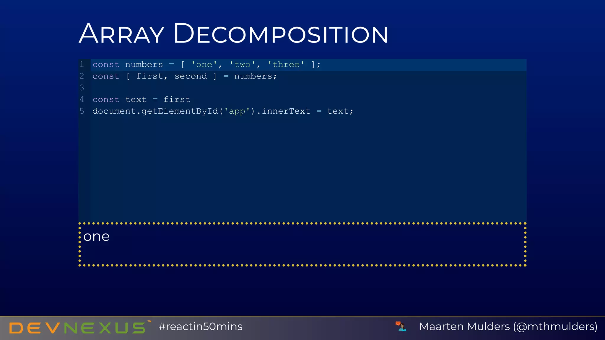 A D
one
const numbers = [ 'one', 'two', 'three' ];
const [ first, second ] = numbers;
const text = first
document.getElementById('app').innerText = text;
1
2
3
4
5
Maarten Mulders (@mthmulders)#reactin50mins
 