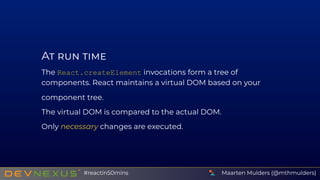 A
The React.createElement invocations form a tree of
components. React maintains a virtual DOM based on your
component tree.
The virtual DOM is compared to the actual DOM.
Only necessary changes are executed.
Maarten Mulders (@mthmulders)#reactin50mins
 