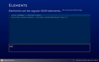 E
Elements can be regular DOM elements... (for now, but not for long)
Hi!
const element = <div>Hi!</div>
ReactDOM.render(element, document.getElementById('app'));
1
2
Maarten Mulders (@mthmulders)
#reactin40mins
 