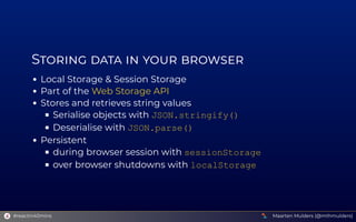 S        
Local Storage & Session Storage
Part of the 
Stores and retrieves string values
Serialise objects with JSON.stringify()
Deserialise with JSON.parse()
Persistent
during browser session with sessionStorage
over browser shutdowns with localStorage
Web Storage API
Maarten Mulders (@mthmulders)
#reactin40mins
 