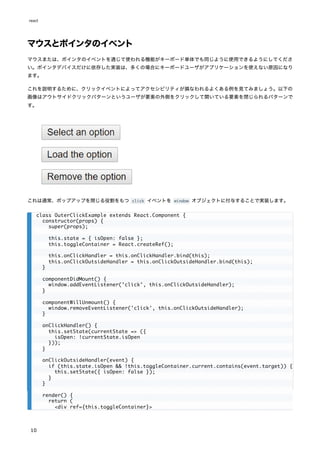 マウスとポインタのイベント
マウスまたは、ポインタのイベントを通じて使われる機能がキーボード単体でも同じように使用できるようにしてくださ
い。ポインタデバイスだけに依存した実装は、多くの場合にキーボードユーザがアプリケーションを使えない原因になり
ます。
これを説明するために、クリックイベントによってアクセシビリティが損なわれるよくある例を見てみましょう。以下の
画像はアウトサイドクリックパターンというユーザが要素の外側をクリックして開いている要素を閉じられるパターンで
す。
これは通常、ポップアップを閉じる役割をもつ click イベントを window オブジェクトに付与することで実装します。
class OuterClickExample extends React.Component {
constructor(props) {
super(props);
this.state = { isOpen: false };
this.toggleContainer = React.createRef();
this.onClickHandler = this.onClickHandler.bind(this);
this.onClickOutsideHandler = this.onClickOutsideHandler.bind(this);
}
componentDidMount() {
window.addEventListener('click', this.onClickOutsideHandler);
}
componentWillUnmount() {
window.removeEventListener('click', this.onClickOutsideHandler);
}
onClickHandler() {
this.setState(currentState => ({
isOpen: !currentState.isOpen
}));
}
onClickOutsideHandler(event) {
if (this.state.isOpen && !this.toggleContainer.current.contains(event.target)) {
this.setState({ isOpen: false });
}
}
render() {
return (
<div ref={this.toggleContainer}>
react
10
 