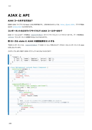 AJAX とAPI
AJAX コールをする方法は？
任意の AJAX ライブラリを React と共に利用可能です。人気のあるものとしては、Axios、jQuery AJAX、ブラウザ組み
込みの window.fetch などがあります。
コンポーネントのどのライフサイクルで AJAX コールすべきか？
AJAX コールによるデータ取得は componentDidMount のライフサイクルメソッドで行うべきです。データ取得後に
setState でコンポーネントを更新できるようにするためです。
例：ローカル state に AJAX の通信結果をセットする
下記のコンポーネントは、componentDidMount で AJAX コールして得られたデータをローカルコンポーネントの state
に流し込んでいます。
このサンプル API が返す JSON オブジェクトはこのようになります：
{
"items": [
{ "id": 1, "name": "Apples", "price": "$2" },
{ "id": 2, "name": "Peaches", "price": "$5" }
]
}
class MyComponent extends React.Component {
constructor(props) {
super(props);
this.state = {
error: null,
isLoaded: false,
items: []
};
}
componentDidMount() {
fetch("https://api.example.com/items")
.then(res => res.json())
.then(
(result) => {
this.setState({
isLoaded: true,
items: result.items
});
},
// 補足：コンポーネント内のバグによる例外を隠蔽しないためにも
// catch()ブロックの代わりにここでエラーハンドリングすることが重要です
(error) => {
this.setState({
isLoaded: true,
error
});
}
)
react
100
 