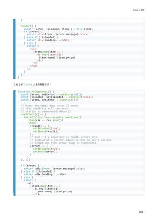 こちらがフックによる同等版です：
}
render() {
const { error, isLoaded, items } = this.state;
if (error) {
return <div>Error: {error.message}</div>;
} else if (!isLoaded) {
return <div>Loading...</div>;
} else {
return (
<ul>
{items.map(item => (
<li key={item.id}>
{item.name} {item.price}
</li>
))}
</ul>
);
}
}
}
function MyComponent() {
const [error, setError] = useState(null);
const [isLoaded, setIsLoaded] = useState(false);
const [items, setItems] = useState([]);
// Note: the empty deps array [] means
// this useEffect will run once
// similar to componentDidMount()
useEffect(() => {
fetch("https://api.example.com/items")
.then(res => res.json())
.then(
(result) => {
setIsLoaded(true);
setItems(result);
},
// Note: it's important to handle errors here
// instead of a catch() block so that we don't swallow
// exceptions from actual bugs in components.
(error) => {
setIsLoaded(true);
setError(error);
}
)
}, [])
if (error) {
return <div>Error: {error.message}</div>;
} else if (!isLoaded) {
return <div>Loading...</div>;
} else {
return (
<ul>
{items.map(item => (
<li key={item.id}>
{item.name} {item.price}
</li>
AJAX と API
101
 