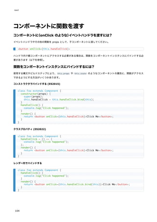 コンポーネントに関数を渡す
コンポーネントに
（onClick のような）
イベントハンドラを渡すには？
イベントハンドラやその他の関数を props として、子コンポーネントに渡してください。
ハンドラ内で親コンポーネントにアクセスする必要がある場合は、関数をコンポーネントインスタンスにバインドする必
要があります（以下を参照）
。
関数をコンポーネントインスタンスにバインドするには？
使用する構文やビルドステップにより、this.props や this.state のようなコンポーネントの属性に、関数がアクセス
できるようにする方法がいくつかあります。
コンストラクタでバインドする (ES2015)
クラスプロパティ (ES2022)
レンダー内でバインドする
<button onClick={this.handleClick}>
class Foo extends Component {
constructor(props) {
super(props);
this.handleClick = this.handleClick.bind(this);
}
handleClick() {
console.log('Click happened');
}
render() {
return <button onClick={this.handleClick}>Click Me</button>;
}
}
class Foo extends Component {
handleClick = () => {
console.log('Click happened');
};
render() {
return <button onClick={this.handleClick}>Click Me</button>;
}
}
class Foo extends Component {
handleClick() {
console.log('Click happened');
}
render() {
return <button onClick={this.handleClick.bind(this)}>Click Me</button>;
}
}
react
104
 