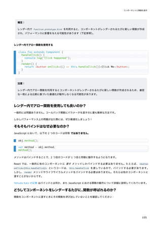 補足：
レンダー内で Function.prototype.bind を利用すると、コンポーネントがレンダーされるたびに新しい関数が作成
され、パフォーマンスに影響を与える可能性があります（下記参照）
。
レンダー内でアロー関数を使用する
注意：
レンダー内でアロー関数を利用するとコンポーネントがレンダーされるたびに新しい関数が作成されるため、厳密
な一致による比較に基づいた最適化が動作しなくなる可能性があります。
レンダー内でアロー関数を使用しても良いのか？
一般的には問題ありません。コールバック関数にパラメータを渡すのに最も簡単な方法です。
しかしパフォーマンス上の問題が出た際には、ぜひ最適化しましょう！
そもそもバインドはなぜ必要なのか？
JavaScript において、以下の 2 つのコードは同等 ではありません。
メソッドはバインドすることで、2 つ目のコードが 1 つ目と同様に動作するようになります。
React では、一般的に他のコンポーネントに 渡す メソッドしかバインドする必要はありません。たとえば、 <button
onClick={this.handleClick}> というコードは、this.handleClick を渡しているので、バインドする必要があります。
しかし、render メソッドやライフサイクルメソッドをバインドする必要はありません。それらは他のコンポーネントに
渡すことがないからです。
Yehuda Katz の記事 はバインドとは何か、また JavaScript における関数の動作について詳細に説明してくれています。
どうしてコンポーネントをレンダーするたびに、
関数が呼ばれるのか？
関数をコンポーネントに渡すときにその関数を呼び出していないことを確認してください：
class Foo extends Component {
handleClick() {
console.log('Click happened');
}
render() {
return <button onClick={() => this.handleClick()}>Click Me</button>;
}
}
obj.method();
var method = obj.method;
method();
コンポーネントに関数を渡す
105
 