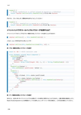 代わりに、
（カッコなしの）関数自体を返すようにしてください：
イベントハンドラやコールバックにパラメータを渡すには？
イベントハンドラをラップするアロー関数を作成してパラメータを渡すことができます：
これは .bind を呼び出すのと同じことです：
例：アロー関数を利用してパラメータを渡す
例：データ属性を利用してパラメータを渡す
ほかにも、DOM API をイベントハンドラに必要なデータの保存に使用することができます。大量の要素を最適化したり、
React.PureComponent による等価性チェックに依存したレンダーツリーがある場合に、この方法を検討してください。
render() {
// Wrong: handleClick is called instead of passed as a reference!
return <button onClick={this.handleClick()}>Click Me</button>
}
render() {
// Correct: handleClick is passed as a reference!
return <button onClick={this.handleClick}>Click Me</button>
}
<button onClick={() => this.handleClick(id)} />
<button onClick={this.handleClick.bind(this, id)} />
const A = 65 // ASCII character code
class Alphabet extends React.Component {
constructor(props) {
super(props);
this.state = {
justClicked: null,
letters: Array.from({length: 26}, (_, i) => String.fromCharCode(A + i))
};
}
handleClick(letter) {
this.setState({ justClicked: letter });
}
render() {
return (
<div>
Just clicked: {this.state.justClicked}
<ul>
{this.state.letters.map(letter =>
<li key={letter} onClick={() => this.handleClick(letter)}>
{letter}
</li>
)}
</ul>
</div>
)
}
}
react
106
 