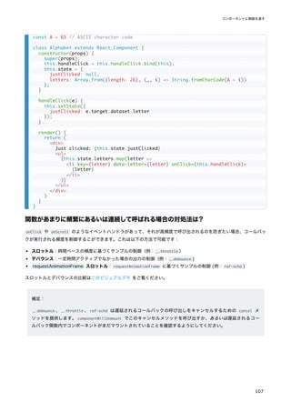 関数があまりに頻繁にあるいは連続して呼ばれる場合の対処法は？
onClick や onScroll のようなイベントハンドラがあって、それが高頻度で呼び出されるのを防ぎたい場合、コールバッ
クが実行される頻度を制御するこができます。これは以下の方法で可能です：
スロットル：時間ベースの頻度に基づくサンプルの制御（例：_.throttle ）
デバウンス：一定時間アクティブでなかった場合の出力の制御（例：_.debounce )
requestAnimationFrame スロットル：requestAnimationFrame に基づくサンプルの制御 (例：raf-schd )
スロットルとデバウンスの比較はこのビジュアルデモ をご覧ください。
補足：
_.debounce 、_.throttle 、raf-schd は遅延されるコールバックの呼び出しをキャンセルするための cancel メ
ソッドを提供します。componentWillUnmount でこのキャンセルメソッドを呼び出すか、あるいは遅延されるコー
ルバック関数内でコンポーネントがまだマウントされていることを確認するようにしてください。
const A = 65 // ASCII character code
class Alphabet extends React.Component {
constructor(props) {
super(props);
this.handleClick = this.handleClick.bind(this);
this.state = {
justClicked: null,
letters: Array.from({length: 26}, (_, i) => String.fromCharCode(A + i))
};
}
handleClick(e) {
this.setState({
justClicked: e.target.dataset.letter
});
}
render() {
return (
<div>
Just clicked: {this.state.justClicked}
<ul>
{this.state.letters.map(letter =>
<li key={letter} data-letter={letter} onClick={this.handleClick}>
{letter}
</li>
)}
</ul>
</div>
)
}
}
コンポーネントに関数を渡す
107
 