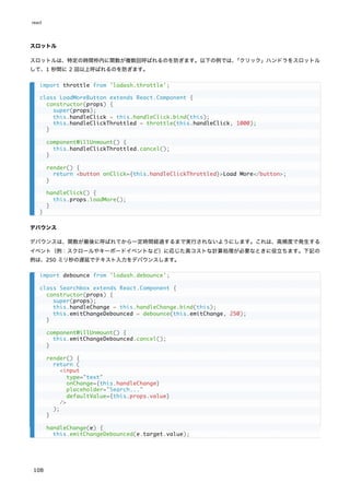 スロットル
スロットルは、特定の時間枠内に関数が複数回呼ばれるのを防ぎます。以下の例では、
「クリック」ハンドラをスロットル
して、1 秒間に 2 回以上呼ばれるのを防ぎます。
デバウンス
デバウンスは、関数が最後に呼ばれてから一定時間経過するまで実行されないようにします。これは、高頻度で発生する
イベント（例：スクロールやキーボードイベントなど）に応じた高コストな計算処理が必要なときに役立ちます。下記の
例は、250 ミリ秒の遅延でテキスト入力をデバウンスします。
import throttle from 'lodash.throttle';
class LoadMoreButton extends React.Component {
constructor(props) {
super(props);
this.handleClick = this.handleClick.bind(this);
this.handleClickThrottled = throttle(this.handleClick, 1000);
}
componentWillUnmount() {
this.handleClickThrottled.cancel();
}
render() {
return <button onClick={this.handleClickThrottled}>Load More</button>;
}
handleClick() {
this.props.loadMore();
}
}
import debounce from 'lodash.debounce';
class Searchbox extends React.Component {
constructor(props) {
super(props);
this.handleChange = this.handleChange.bind(this);
this.emitChangeDebounced = debounce(this.emitChange, 250);
}
componentWillUnmount() {
this.emitChangeDebounced.cancel();
}
render() {
return (
<input
type="text"
onChange={this.handleChange}
placeholder="Search..."
defaultValue={this.props.value}
/>
);
}
handleChange(e) {
this.emitChangeDebounced(e.target.value);
react
108
 