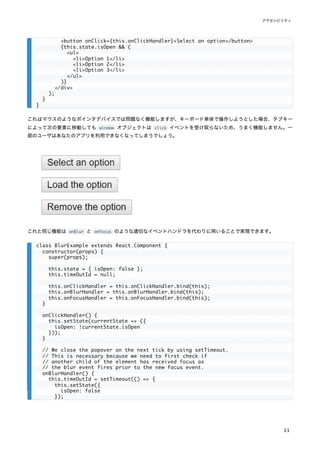これはマウスのようなポインタデバイスでは問題なく機能しますが、キーボード単体で操作しようとした場合、タブキー
によって次の要素に移動しても window オブジェクトは click イベントを受け取らないため、うまく機能しません。一
部のユーザはあなたのアプリを利用できなくなってしまうでしょう。
これと同じ機能は onBlur と onFocus のような適切なイベントハンドラを代わりに用いることで実現できます。
<button onClick={this.onClickHandler}>Select an option</button>
{this.state.isOpen && (
<ul>
<li>Option 1</li>
<li>Option 2</li>
<li>Option 3</li>
</ul>
)}
</div>
);
}
}
class BlurExample extends React.Component {
constructor(props) {
super(props);
this.state = { isOpen: false };
this.timeOutId = null;
this.onClickHandler = this.onClickHandler.bind(this);
this.onBlurHandler = this.onBlurHandler.bind(this);
this.onFocusHandler = this.onFocusHandler.bind(this);
}
onClickHandler() {
this.setState(currentState => ({
isOpen: !currentState.isOpen
}));
}
// We close the popover on the next tick by using setTimeout.
// This is necessary because we need to first check if
// another child of the element has received focus as
// the blur event fires prior to the new focus event.
onBlurHandler() {
this.timeOutId = setTimeout(() => {
this.setState({
isOpen: false
});
アクセシビリティ
11
 