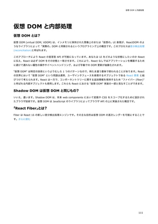 仮想 DOM と内部処理
仮想 DOM とは？
仮想 DOM (virtual DOM; VDOM) は、インメモリに保持された想像上のまたは「仮想の」UI 表現が、ReactDOM のよ
うなライブラリによって「実際の」DOM と同期されるというプログラミング上の概念です。このプロセスは差分検出処理
(reconciliation)と呼ばれます。
このアプローチにより React の宣言型 API が可能になっています。あなたは UI をどのような状態にしたいのか React
に伝え、React は必ず DOM をその状態と一致させます。これにより、React なしではアプリケーションを構築するため
に避けて通れない属性の操作やイベントハンドリング、および手動での DOM 更新が抽象化されます。
"仮想 DOM" は特定の技術というよりむしろ 1 つのパターンなので、時たま違う意味で使われることがあります。React
の世界において "仮想 DOM" という用語は通常、ユーザインタフェースを表現するオブジェクトである React 要素 と結
びつけて考えられます。React は一方で、コンポーネントツリーに関する追加情報を保持するため "ファイバー (fiber)"
と呼ばれる内部オブジェクトも使用します。これらも React における "仮想 DOM" 実装の一部と見なすことができます。
Shadow DOM は仮想 DOM と同じもの？
いいえ、違います。Shadow DOM は、本来 web components において変数や CSS をスコープ化するために設計され
たブラウザ技術です。仮想 DOM は JavaScript のライブラリによってブラウザ API の上に実装された概念です。
「React Fiber」
とは？
Fiber は React 16 の新しい差分検出処理エンジンです。その主な目的は仮想 DOM の逐次レンダーを可能にすることで
す。さらに読む
仮想 DOM と内部処理
111
 