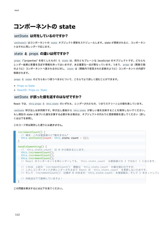 コンポーネントの state
setState は何をしているのですか？
setState() はコンポーネントの state オブジェクト更新をスケジュールします。state が更新されると、コンポーネン
トはそれに再レンダーで応じます。
state と props の違いは何ですか？
props （"properties" を短くしたもの）と state は、両方ともプレーンな JavaScript のオブジェクトです。どちらも
レンダー結果に影響を及ぼす情報を持ってはいますが、ある重要な一点が異なっています。つまり、props は（関数引数
のように）コンポーネントへ渡されるのに対し、state は（関数内で宣言された変数のように）コンポーネントの内部で
制御されます。
props と state のどちらをいつ使うべきかについて、こちらでより詳しく読むことができます。
Props vs State
ReactJS: Props vs. State
setState が誤った値を返すのはなぜですか？
React では、this.props と this.state のいずれも、レンダーされたもの、つまりスクリーン上の値を表しています。
setState 呼び出しは非同期です。呼び出し直後から this.state が新しい値を反映することを期待しないでください。
もし現在の state に基づいた値を計算する必要がある場合は、オブジェクトの代わりに更新関数を渡してください（詳し
くは以下を参照）
。
このコード例は期待した通りには動きません。
この問題を解決するには以下を見てください。
incrementCount() {
// 補足：これは意図通りに*動きません*
this.setState({count: this.state.count + 1});
}
handleSomething() {
// `this.state.count` は 0 から始まるとします。
this.incrementCount();
this.incrementCount();
this.incrementCount();
// React がコンポーネントを再レンダーしても、`this.state.count` は意図通りの 3 ではなく 1 になります。
// これは、上記の `incrementCount()` 関数は `this.state.count` の値を読むのですが、
// しかしコンポーネントが再レンダーされるまで React が `this.state.count` を更新しないためです。
// そして `incrementCount()` は値が 0 のままの `this.state.count` を毎回読み、そして 1 をセットしてし
// 対処法は下で説明していますよ！
}
react
112
 