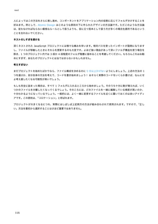 人によってはこの方法をさらに推し進め、コンポーネントをアプリケーション内の役割に応じてフォルダ分けすることを
好みます。例として、Atomic Design はこのような原則の下に作られたデザインの方法論です。ただこのような方法論
は、従わなければならない厳格なルールとして扱うよりも、役に立つ見本として扱う方が多くの場合生産的であるという
ことを忘れないでください。
ネストのしすぎを避ける
深くネストされた JavaScript プロジェクトには様々な痛みを伴います。相対パスを使ったインポートが面倒になります
し、ファイルが移動したときにそれらを更新するのも大変です。よほど強い理由があって深いファルダ構造を使う場合を
除き、1 つのプロジェクト内では 3 段か 4 段程度のフォルダ階層に留めることを考慮してください。もちろんこれはお勧
めにすぎず、あなたのプロジェクトには当てはまらないかもしれません。
考えすぎない
まだプロジェクトを始めたばかりなら、ファイル構成を決めるのに 5 分以上かけないようにしましょう。上述の方法の 1
つを選ぶか、自分自身の方法を考えて、コードを書き始めましょう！ おそらく実際のコードをいくらか書けば、なんにせ
よ考え直したくなる可能性が高いでしょう。
もしも完全に詰まった場合は、すべて 1 フォルダに入れるところから始めましょう。そのうち十分に数が増えれば、いく
つかのファイルを分離したくなってくるでしょう。そのころには、どのファイルを一緒に編集している頻度が高いのか、
十分わかるようになっているでしょう。一般的には、よく一緒に変更するファイルを近くに置いておくのは良いアイディ
アです。この原則は、
「コロケーション」と呼ばれます。
プロジェクトが大きくなるにつれ、実際にはしばしば上記両方の方法が組み合わされて使用されます。ですので、
「正し
い」方法を最初から選択することはさほど重要ではありません。
react
116
 