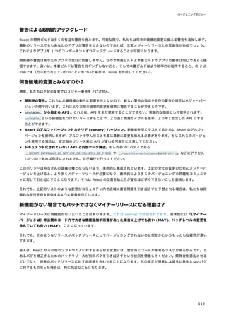 警告による段階的アップグレード
React の開発ビルドは多くの有益な警告を含みます。可能な限り、私たちは将来の破壊的変更に備える警告を追加します。
最新のリリースでもしあなたのアプリが警告を出さないのであれば、次期メジャーリリースとの互換性があるでしょう。
これによりアプリを 1 つのコンポーネントずつアップグレードすることが可能になります。
開発時の警告はあなたのアプリの実行に影響しません。なので開発ビルドと本番ビルドでアプリの動作は同じであると確
信できます。違いは、本番ビルドは警告をロギングしないこと、そして本番ビルドはより効率的に動作すること、の 2 点
のみです（万一そうなっていないことに気づいた場合は、issue を作成してください）
。
何を破壊的変更とみなすのか？
通常、私たちは下記の変更ではメジャー番号を上げません。
開発時の警告。これらは本番環境の動作に影響を与えないので、新しい警告の追加や既存の警告の修正はメジャーバー
ジョンの間で行います。これにより次期の破壊的変更を確実に警告することができるのです。
unstable_ から始まる API 。これらは、API をまだ信頼することができない、実験的な機能として提供されます。
unstable_ という接頭語をつけてリリースすることで、より速く開発サイクルを進め、より早く安定した API にする
ことができます。
React のアルファバージョンとカナリア (canary) バージョン。新機能を早くテストするために React のアルファ
バージョンを提供しますが、アルファで学んだことを基に柔軟に変更を加える必要があります。もしこれらのバージョ
ンを使用する場合は、安定板のリリース前に API が変わる可能性に注意してください。
ドキュメント化されていない API と内部データ構造。もし内部プロパティである
__SECRET_INTERNALS_DO_NOT_USE_OR_YOU_WILL_BE_FIRED や __reactInternalInstance$uk43rzhitjg などにアクセス
したいのであれば保証はされません。自己責任で行ってください。
このポリシーはみなさんの頭痛の種とならないよう、実用的に構成されています。上記の全ての変更のためにメジャーバ
ージョンを上げると、より多くメジャーリリースが必要になり、最終的により多くのバージョニングの問題をコミュニテ
ィに対して引き起こすことになります。それは React の改善を私たちが望むほど早くできないことも意味します。
それでも、上記のリストのような変更がコミュニティ内で広域に渡る問題を引き起こすと予想される場合は、私たちは段
階的な移行手段を提供するように最善を尽くします。
新機能がない場合でもパッチではなくマイナーリリースになる理由は？
マイナーリリースに新機能がないということはあり得ます。これは semver で許容されており、具体的には「
（マイナー
バージョンは）非公開のコード内で大きな機能追加や改善があった場合に上げても良い (MAY)。パッチレベルの変更を
含んでいても良い (MAY)」ことになっています。
それでも、そのようなリリースがパッチリリースとしてバージョニングされないのは何故かというもっともな疑問が湧い
てきます。
答えは、React やその他のソフトウエアに対するあらゆる変更には、想定外にコードが壊れるリスクがあるからです。と
あるバグを修正するためのパッチリリースが別のバグを引き起こすという状況を想像してください。開発者を混乱させる
だけでなく、将来のパッチリリースに対する信頼を失わせることになります。元の修正が現実には滅多に発生しないバグ
に対するものだった場合は、特に残念なことになります。
バージョニングポリシー
119
 