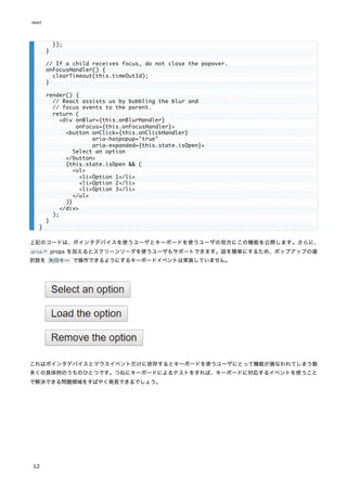 上記のコードは、ポインタデバイスを使うユーザとキーボードを使うユーザの双方にこの機能を公開します。さらに、
aria-* props を加えるとスクリーンリーダを使うユーザもサポートできます。話を簡単にするため、ポップアップの選
択肢を 矢印キー で操作できるようにするキーボードイベントは実装していません。
これはポインタデバイスとマウスイベントだけに依存するとキーボードを使うユーザにとって機能が損なわれてしまう数
多くの具体例のうちのひとつです。つねにキーボードによるテストをすれば、キーボードに対応するイベントを使うこと
で解決できる問題領域をすばやく発見できるでしょう。
});
}
// If a child receives focus, do not close the popover.
onFocusHandler() {
clearTimeout(this.timeOutId);
}
render() {
// React assists us by bubbling the blur and
// focus events to the parent.
return (
<div onBlur={this.onBlurHandler}
onFocus={this.onFocusHandler}>
<button onClick={this.onClickHandler}
aria-haspopup="true"
aria-expanded={this.state.isOpen}>
Select an option
</button>
{this.state.isOpen && (
<ul>
<li>Option 1</li>
<li>Option 2</li>
<li>Option 3</li>
</ul>
)}
</div>
);
}
}
react
12
 