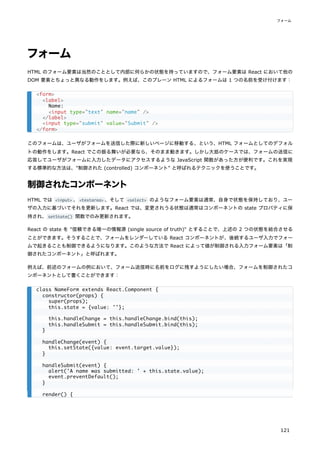 フォーム
HTML のフォーム要素は当然のこととして内部に何らかの状態を持っていますので、フォーム要素は React において他の
DOM 要素とちょっと異なる動作をします。例えば、このプレーン HTML によるフォームは 1 つの名前を受け付けます：
このフォームは、ユーザがフォームを送信した際に新しいページに移動する、という、HTML フォームとしてのデフォル
トの動作をします。React でこの振る舞いが必要なら、そのまま動きます。しかし大抵のケースでは、フォームの送信に
応答してユーザがフォームに入力したデータにアクセスするような JavaScript 関数があった方が便利です。これを実現
する標準的な方法は、"制御された (controlled) コンポーネント" と呼ばれるテクニックを使うことです。
制御されたコンポーネント
HTML では <input> 、<textarea> 、そして <select> のようなフォーム要素は通常、自身で状態を保持しており、ユー
ザの入力に基づいてそれを更新します。React では、変更されうる状態は通常はコンポーネントの state プロパティに保
持され、setState() 関数でのみ更新されます。
React の state を "信頼できる唯一の情報源 (single source of truth)" とすることで、上述の 2 つの状態を結合させる
ことができます。そうすることで、フォームをレンダーしている React コンポーネントが、後続するユーザ入力でフォー
ムで起きることも制御できるようになります。このような方法で React によって値が制御される入力フォーム要素は「制
御されたコンポーネント」と呼ばれます。
例えば、前述のフォームの例において、フォーム送信時に名前をログに残すようにしたい場合、フォームを制御されたコ
ンポーネントとして書くことができます：
<form>
<label>
Name:
<input type="text" name="name" />
</label>
<input type="submit" value="Submit" />
</form>
class NameForm extends React.Component {
constructor(props) {
super(props);
this.state = {value: ''};
this.handleChange = this.handleChange.bind(this);
this.handleSubmit = this.handleSubmit.bind(this);
}
handleChange(event) {
this.setState({value: event.target.value});
}
handleSubmit(event) {
alert('A name was submitted: ' + this.state.value);
event.preventDefault();
}
render() {
フォーム
121
 