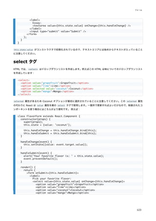 this.state.value がコンストラクタで初期化されているので、テキストエリアには始めからテキストが入っていること
に注意してください。
select タグ
HTML では、<select> はドロップダウンリストを作成します。例えばこの HTML は味についてのドロップダウンリスト
を作成しています：
selected 属性があるため Coconut オプションが最初に選択されていることに注意してください。この selected 属性
の代わりに React は value 属性を親の select タグで使用します。一箇所で更新すればよいだけなので、制御されたコ
ンポーネントを使う場合にはこちらがより便利です。 例えば：
<label>
Essay:
<textarea value={this.state.value} onChange={this.handleChange} />
</label>
<input type="submit" value="Submit" />
</form>
);
}
}
<select>
<option value="grapefruit">Grapefruit</option>
<option value="lime">Lime</option>
<option selected value="coconut">Coconut</option>
<option value="mango">Mango</option>
</select>
class FlavorForm extends React.Component {
constructor(props) {
super(props);
this.state = {value: 'coconut'};
this.handleChange = this.handleChange.bind(this);
this.handleSubmit = this.handleSubmit.bind(this);
}
handleChange(event) {
this.setState({value: event.target.value});
}
handleSubmit(event) {
alert('Your favorite flavor is: ' + this.state.value);
event.preventDefault();
}
render() {
return (
<form onSubmit={this.handleSubmit}>
<label>
Pick your favorite flavor:
<select value={this.state.value} onChange={this.handleChange}>
<option value="grapefruit">Grapefruit</option>
<option value="lime">Lime</option>
<option value="coconut">Coconut</option>
<option value="mango">Mango</option>
フォーム
123
 