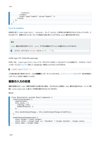 Try it on CodePen
全体的に見て <input type="text"> 、<textarea> 、そして <select> が非常に似た動作をするようになっています。こ
れらはすべて、制御されたコンポーネントを実装する時に使うことができる value 属性を受け取ります。
補足
value 属性に配列を渡すことで、select タグ内の複数のオプションを選択することができます：
##file input タグ {#the-file-input-tag}
HTML では、<input type="file"> によってユーザにデバイス内の 1 つ以上のファイルを選ばせて、それをサーバにア
ップロードしたり File API を使って JavaScript で操作したりすることができます。
この値は読み取り専用ですので、これは非制御コンポーネントになります。このドキュメントの後の方で、他の非制御コ
ンポーネントと併せて説明しています。
複数の入力の処理
複数の制御された input 要素を処理する必要がある場合、それぞれの入力要素に name 属性を追加すれば、ハンドラ関
数に event.target.name に基づいて処理を選択させるようにできます。
例えば：
</select>
</label>
<input type="submit" value="Submit" />
</form>
);
}
}
<select multiple={true} value={['B', 'C']}>
<input type="file" />
class Reservation extends React.Component {
constructor(props) {
super(props);
this.state = {
isGoing: true,
numberOfGuests: 2
};
this.handleInputChange = this.handleInputChange.bind(this);
}
handleInputChange(event) {
const target = event.target;
const value = target.type === 'checkbox' ? target.checked : target.value;
const name = target.name;
react
124
 