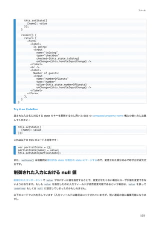 Try it on CodePen
渡された入力名に対応する state のキーを更新するのに用いた ES6 の computed property name 構文の使い方に注意
してください：
これは以下の ES5 のコードと同等です：
また、setState() は自動的に部分的な state を現在の state にマージするので、変更された部分のみで呼び出せば大丈
夫です。
制御された入力におけるnull 値
制御されたコンポーネントで value プロパティに値を指定することで、変更させたくない場合にユーザが値を変更できな
いようになります。もしも value を指定したのに入力フィールドが依然変更可能であるという場合は、value を誤って
undefined もしくは null に設定してしまったのかもしれません。
以下のコードでこれを示しています（入力フィールドは最初はロックされていますが、短い遅延の後に編集可能になりま
す）
。
this.setState({
[name]: value
});
}
render() {
return (
<form>
<label>
Is going:
<input
name="isGoing"
type="checkbox"
checked={this.state.isGoing}
onChange={this.handleInputChange} />
</label>
<br />
<label>
Number of guests:
<input
name="numberOfGuests"
type="number"
value={this.state.numberOfGuests}
onChange={this.handleInputChange} />
</label>
</form>
);
}
}
this.setState({
[name]: value
});
var partialState = {};
partialState[name] = value;
this.setState(partialState);
フォーム
125
 