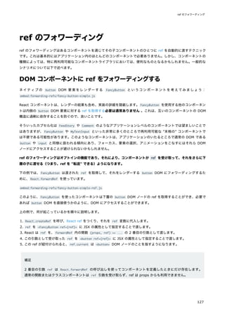 ref のフォワーディング
ref のフォワーディングはあるコンポーネントを通じてその子コンポーネントのひとつに ref を自動的に渡すテクニック
です。これは基本的にはアプリケーション内のほとんどのコンポーネントで必要ありません。しかし、コンポーネントの
種類によっては、特に再利用可能なコンポーネントライブラリにおいては、便利なものとなるかもしれません。一般的な
シナリオについて以下で述べます。
DOM コンポーネントに ref をフォワーディングする
ネイティブの button DOM 要素をレンダーする FancyButton というコンポーネントを考えてみましょう：
embed:forwarding-refs/fancy-button-simple.js
React コンポーネントは、レンダーの結果も含め、実装の詳細を隠蔽します。FancyButton を使用する他のコンポーネン
トは内側の button DOM 要素に対する ref を取得する必要は通常ありません 。これは、互いのコンポーネントの DOM
構造に過剰に依存することを防ぐので、良いことです。
そういったカプセル化は FeedStory や Comment のようなアプリケーションレベルのコンポーネントでは望ましいことで
はありますが、FancyButton や MyTextInput といった非常に多くのところで再利用可能な "末梢の" コンポーネントで
は不便である可能性があります。このようなコンポーネントは、アプリケーションのいたるところで通常の DOM である
button や input と同様に扱われる傾向にあり、フォーカス、要素の選択、アニメーションをこなすにはそれら DOM
ノードにアクセスすることが避けられないかもしれません。
ref のフォワーディングはオプトインの機能であり、それにより、コンポーネントが ref を受け取って、それをさらに下
層の子に渡せる（つまり、ref を "転送" できる）ようになります。
下の例では、FancyButton は渡された ref を取得して、それをレンダーする button DOM にフォワーディングするた
めに、React.forwardRef を使っています。
embed:forwarding-refs/fancy-button-simple-ref.js
このように、FancyButton を使ったコンポーネントは下層の button DOM ノードの ref を取得することができ、必要で
あれば button DOM を直接使うかのように、DOM にアクセスすることができます。
上の例で、何が起こっているかを順々に説明します。
1. React.createRef を呼び、React ref をつくり、それを ref 変数に代入します。
2. ref を <FancyButton ref={ref}> に JSX の属性として指定することで渡します。
3. React は ref を、forwardRef 内の関数 (props, ref) => ... の 2 番目の引数として渡します。
4. この引数として受け取った ref を <button ref={ref}> に JSX の属性として指定することで渡します。
5. この ref が紐付けられると、ref.current は <button> DOM ノードのことを指すようになります。
補足
2 番目の引数 ref は React.forwardRef の呼び出しを使ってコンポーネントを定義したときにだけ存在します。
通常の関数またはクラスコンポーネントは ref 引数を受け取らず、ref は props からも利用できません。
ref のフォワーディング
127
 