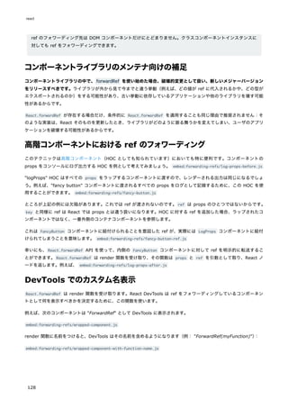 ref のフォワーディング先は DOM コンポーネントだけにとどまりません。クラスコンポーネントインスタンスに
対しても ref をフォワーディングできます。
コンポーネントライブラリのメンテナ向けの補足
コンポーネントライブラリの中で、forwardRef を使い始めた場合、破壊的変更として扱い、新しいメジャーバージョン
をリリースすべきです。ライブラリが外から見て今までと違う挙動（例えば、どの値が ref に代入されるかや、どの型が
エクスポートされるのか）をする可能性があり、古い挙動に依存しているアプリケーションや他のライブラリを壊す可能
性があるからです。
React.forwardRef が存在する場合だけ、条件的に React.forwardRef を適用することも同じ理由で推奨されません：そ
のような実装は、React そのものを更新したとき、ライブラリがどのように振る舞うかを変えてしまい、ユーザのアプリ
ケーションを破壊する可能性があるからです。
高階コンポーネントにおけるref のフォワーディング
このテクニックは高階コンポーネント（HOC としても知られています）においても特に便利です。コンポーネントの
props をコンソールにログ出力する HOC を例として考えてみましょう。 embed:forwarding-refs/log-props-before.js
"logProps" HOC はすべての props をラップするコンポーネントに渡すので、レンダーされる出力は同じになるでしょ
う。例えば、"fancy button" コンポーネントに渡されるすべての props をログとして記録するために、この HOC を使
用することができます。 embed:forwarding-refs/fancy-button.js
ところが上記の例には欠陥があります。これでは ref が渡されないのです。ref は props のひとつではないからです。
key と同様に ref は React では props とは違う扱いになります。HOC に対する ref を追加した場合、ラップされたコ
ンポーネントではなく、一番外側のコンテナコンポーネントを参照します。
これは FancyButton コンポーネントに紐付けられることを意図した ref が、実際には LogProps コンポーネントに紐付
けられてしまうことを意味します。 embed:forwarding-refs/fancy-button-ref.js
幸いにも、React.forwardRef API を使って、内側の FancyButton コンポーネントに対して ref を明示的に転送するこ
とができます。React.forwardRef は render 関数を受け取り、その関数は props と ref を引数として取り、React ノ
ードを返します。例えば、 embed:forwarding-refs/log-props-after.js
DevTools でのカスタム名表示
React.forwardRef は render 関数を受け取ります。React DevTools は ref をフォワーディングしているコンポーネン
トとして何を表示すべきかを決定するために、この関数を使います。
例えば、次のコンポーネントは "ForwardRef" として DevTools に表示されます。
embed:forwarding-refs/wrapped-component.js
render 関数に名前をつけると、DevTools はその名前を含めるようになります（例： "ForwardRef(myFunction)"）
：
embed:forwarding-refs/wrapped-component-with-function-name.js
react
128
 