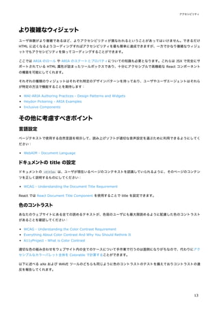 より複雑なウィジェット
ユーザ体験がより複雑であるほど、よりアクセシビリティが損なわれるということがあってはいけません。できるだけ
HTML に近くなるようコーディングすればアクセシビリティを最も簡単に達成できますが、一方でかなり複雑なウィジェ
ットでもアクセシビリティを保ってコーディングすることができます。
ここでは ARIA のロール や ARIA のステートとプロパティについての知識も必要となります。これらは JSX で完全にサ
ポートされている HTML 属性が詰まったツールボックスであり、十分にアクセシブルで高機能な React コンポーネント
の構築を可能にしてくれます。
それぞれの種類のウィジェットはそれぞれ特定のデザインパターンを持っており、ユーザやユーザエージェントはそれら
が特定の方法で機能することを期待します：
WAI-ARIA Authoring Practices - Design Patterns and Widgets
Heydon Pickering - ARIA Examples
Inclusive Components
その他に考慮すべきポイント
言語設定
ページテキストで使用する自然言語を明示して、読み上げソフトが適切な音声設定を選ぶために利用できるようにしてく
ださい：
WebAIM - Document Language
ドキュメントの title の設定
ドキュメントの <title> は、ユーザが現在いるページのコンテキストを認識していられるように、そのページのコンテン
ツを正しく説明するものにしてください：
WCAG - Understanding the Document Title Requirement
React では React Document Title Component を使用することで title を設定できます。
色のコントラスト
あなたのウェブサイトにある全ての読めるテキストが、色弱のユーザにも最大限読めるように配慮した色のコントラスト
があることを確認してください：
WCAG - Understanding the Color Contrast Requirement
Everything About Color Contrast And Why You Should Rethink It
A11yProject - What is Color Contrast
適切な色の組み合わせをウェブサイト内の全てのケースについて手作業で行うのは面倒になりがちなので、代わりにアク
セシブルなカラーパレット全体を Colorable で計算することができます。
以下に述べる aXe および WAVE ツールのどちらも同じように色のコントラストのテストを備えておりコントラストの違
反を報告してくれます。
アクセシビリティ
13
 