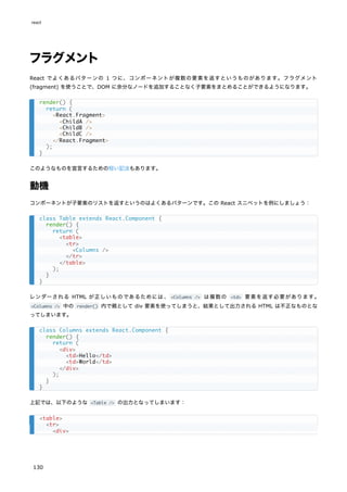 フラグメント
React でよくあるパターンの 1 つに、コンポーネントが複数の要素を返すというものがあります。フラグメント
(fragment) を使うことで、DOM に余分なノードを追加することなく子要素をまとめることができるようになります。
このようなものを宣言するための短い記法もあります。
動機
コンポーネントが子要素のリストを返すというのはよくあるパターンです。この React スニペットを例にしましょう：
レンダーされる HTML が正しいものであるためには、 <Columns /> は複数の <td> 要素を返す必要があります。
<Columns /> 中の render() 内で親として div 要素を使ってしまうと、結果として出力される HTML は不正なものとな
ってしまいます。
上記では、以下のような <Table /> の出力となってしまいます：
render() {
return (
<React.Fragment>
<ChildA />
<ChildB />
<ChildC />
</React.Fragment>
);
}
class Table extends React.Component {
render() {
return (
<table>
<tr>
<Columns />
</tr>
</table>
);
}
}
class Columns extends React.Component {
render() {
return (
<div>
<td>Hello</td>
<td>World</td>
</div>
);
}
}
<table>
<tr>
<div>
react
130
 